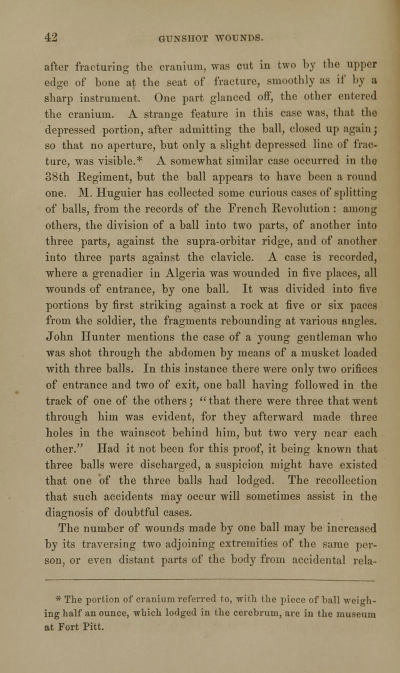 after fracturing the cranium, was cut in two by the upper edge of bone at the seat of fracture, smoothly as if by a sharp instrument. One part glanced off, the other entered the cranium. A strange feature in this case was, that the depressed portion, after admitting the ball, closed up again; so that no aperture, but only a slight depressed line of frac- ture, was visible.* A somewhat similar case occurred in the 38th Regiment, but the ball appears to have been a round one. M. Huguier has collected some curious cases of splitting of balls, from the records of the French Revolution : among others, the division of a ball into two parts, of another into three parts, against the supra-orbitar ridge, and of another into three parts against the clavicle. A case is recorded, where a grenadier in Algeria was wounded in five places, all wounds of entrance, by one ball. It was divided into five portions by first striking against a rock at five or six paces from the soldier, the fragments rebounding at various angles. John Hunter mentions the case of a young gentleman who was shot through the abdomen by means of a musket loaded with three balls. In this instance there were only two orifices of entrance and two of exit, one ball having followed in the track of one of the others; that there were three that went through him was evident, for they afterward made three holes in the wainscot behind him, but two very near each other. Had it not been for this proof, it being known that three balls were discharged, a suspicion might have existed that one of the three balls had lodged. The recollection that such accidents may occur will sometimes assist in the diagnosis of doubtful cases. The number of wounds made by one ball may be increased by its traversing two adjoining extremities of the same per- son, or even distant parts of the body from accidental rela- * The portion of cranium referred to, with the piece of hall weigh- ing half an ounce, which lodged in the cerebrum, are in the museum at Fort Pitt.