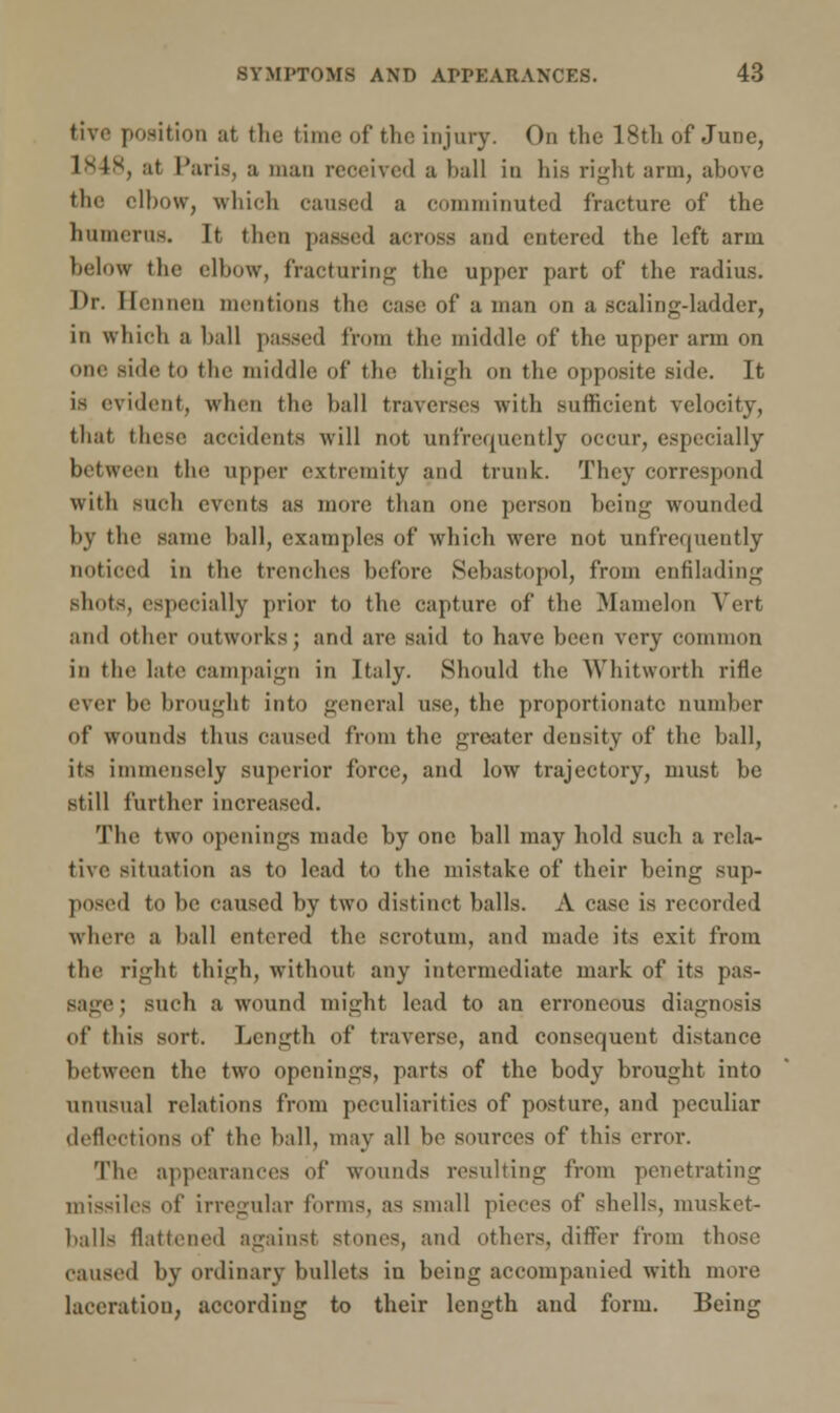 tive position at the fci )f the injury. On the 18th of June, 1848, at Paris, a man reoeived a ball in his right arm, above the elbow, which caused a comminuted fracture of the humerus. It then passed across and entered the left arm below the elbow, fracturing the upper part of the radius. I>r. Hennen mentions the case of a man on a scaling-ladder, in which a ball passed from the middle of the upper arm on one side to the middle of the thigh on the opposite side. It is evident, when the ball traverses with sufficient velocity, that these accidents will not unfrequently occur, especially between the upper extremity and trunk. They correspond with such events as more than one person being wounded by the same ball, examples of which were not unfrequently noticed in the trenches before Sebastopol, from enfilading shots, especially prioi to the capture of the Mamelon Vert and other outworks; and are said to have been very common in the late campaign in Italy. Should the Whitworth rifle ever be brought into general use, the proportionate number of wounds thus caused from the greater density of the ball, its immensely superior force, and low trajectory, must be still further increased. The two openings made by one ball may hold such a rcla- tive situation as to lead to the mistake of their being sup- posed to be caused by two distinct balls. A case is recorded where a ball entered the scrotum, and made its exit from the right thigh, without any intermediate mark of its pas- sage ; such a wound might lead to an erroneous diagnosis of this sort. Length of traverse, and consequent distance between the two openings, parts of the body brought into unusual relations from peculiarities of posture, and peculiar deflections of the ball, may all be sources of this error. The appearances of wounds resulting from penetrating missiles of irregular forms, as small pieces of shells, umsket- balls flattened against stones, and others, differ from those caused by ordinary bullets in being accompanied with more laceration, according to their length and form. Being