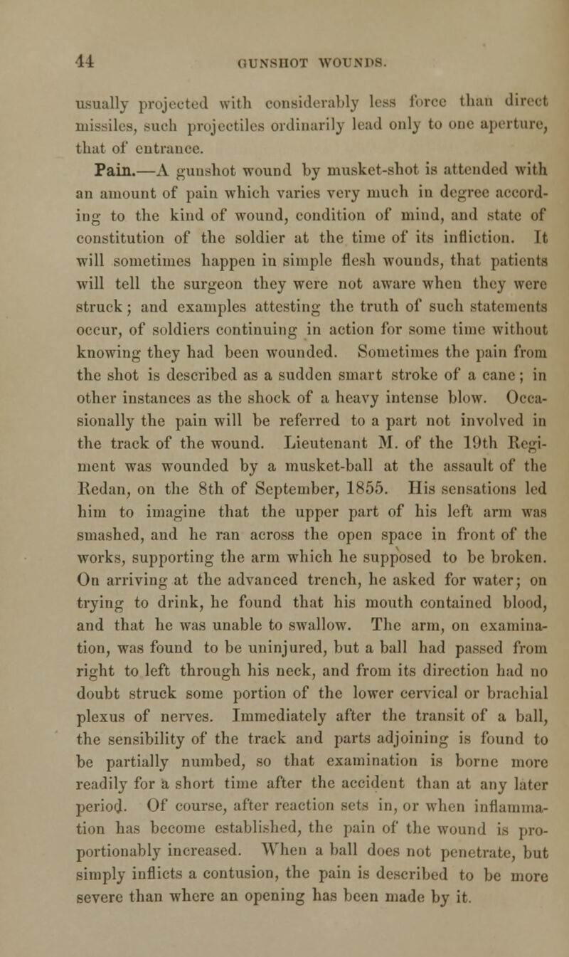 usually projected with considerably less force than direct missiles, such projectiles ordinarily load only to one aperture, that of entrance. Pain.—A gunshot wound by musket-shot is attended with an amount of pain which varies very much in degree accord- ing to the kind of wound, condition of mind, and state of constitution of the soldier at the time of its infliction. It will sometimes happen in simple flesh wounds, that patients will tell the surgeon they were not aware when they were struck; and examples attesting the truth of such statements occur, of soldiers continuing in action for some time without knowing they had been wounded. Sometimes the pain from the shot is described as a sudden smart stroke of a cane; in other instances as the shock of a heavy intense blow. Occa- sionally the pain will be referred to a part not involved in the track of the wound. Lieutenant M. of the 19th Regi- ment was wounded by a musket-ball at the assault of the Redan, on the 8th of September, 1855. His sensations led him to imagine that the upper part of his left arm was smashed, and he ran across the open space in front of the works, supporting the arm which he supposed to be broken. On arriving at the advanced trench, he asked for water; on trying to drink, he found that his mouth contained blood, and that he was unable to swallow. The arm, on examina- tion, was found to be uninjured, but a ball had passed from right to left through his neck, and from its direction had do doubt struck some portion of the lower cervical or brachial plexus of nerves. Immediately after the transit of a ball, the sensibility of the track and parts adjoining is found to be partially numbed, so that examination is borne more readily for a short time after the accident than at any later period- Of course, after reaction sets in, or when inflamma- tion has become established, the pain of the wound is pro- portionably increased. When a ball does not penetrate, but simply inflicts a contusion, the pain is described to be more severe than where an opening has been made by it.