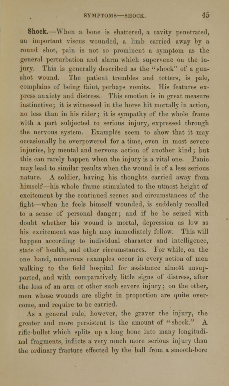 Shock.—When a bone is shattered, a cavity penetrated, an important viscus wounded, a limb carried away by a round shot, pain is not bo prominent a symptom as the genera] perturbation and alarm which supervene on the in- jury. This is generally described as the shock of a gun- shot wound. The patient trembles and totters, is pale, complains of being faint, perhaps vomits. His features ex- press anxiety and distress. This emotion is in great measure instinctive; it is witnessed in the horse hit mortally in action, no less than in his rider; it is sympathy of the whole frame with a part subjected to serious injury, expressed through the nervous system. Examples seem to show that it may occasionally be overpowered for a time, even in most severe injuries, by mental and nervous action of another kind; but this can rarely happen when the injury is a vital one. Panic may lead to similar results when the wound is of a less serious nature. A soldier, having his thoughts carried away from himself—his whole frame stimulated to the utmost height of excitement by the continued scenes and circumstances of the fight—when he feels himself wounded, is suddenly recalled to a sense of personal danger; and if he be seized with doubt whether his wound is mortal, depression as low as his excitement was high may immediately follow. This will happen according to individual character and intelligence, State of health, and other circumstances. For while, on the one hand, numerous examples occur in every action of men walking to the field hospital for assistance almost unsup- ported, and with comparatively little signs of distress, after the loss of an arm or other such severe injury; on the other, men whose wounds are slight in proportion are quite over- come, and require to be carried. As a general rule, however, the graver the injury, the greater and mure persistent is the amount of shock. A rifle-bullet which splits up a long bone into many longitudi- nal fragments, inflicts a very much more serious injury than the ordinary fracture effected by the ball from a smooth-bore