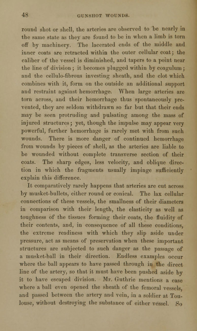round shot or shell, the arteries arc observed to be nearly in the same state as they are found to be in when a limb is torn off by machinery. The lacerated ends of the middle and inner coats are retracted within the outer cellular coat; the caliber of the vessel is diminished, and tapers to a point mar the line of division ; it becomes plugged within by coagulum ; and the cellulo-fibrous investing sheath, and the clot which combines with it, form on the outside an additional support and restraint against hemorrhage. When large arteries are torn across, and their hemorrhage thus spontaneously pre- vented, they are seldom withdrawn so far but that their ends may be seen protruding and pulsating among the mass of injured structures; yet, though the impulse may appear very powerful, further hemorrhage is rarely met with from such wounds. There is more danger of continued hemorrhage from wounds by pieces of shell, as the arteries are liable to be wounded without complete transverse section of their coats. The sharp edges, less velocity, and oblique direc- tion in which the fragments usually impinge sufficiently explain this difference. It comparatively rarely happens that arteries are cut across by musket-bullets, either round or conical. The lax cellular connections of these vessels, the smallness of their diameters in comparison with their length, the elasticity as well as toughness of the tissues forming their coats, the fluidity of their contents, and, in consequence of all these conditions, the extreme readiness with which they slip aside under pressure, act as means of preservation when these important structures are subjected to such danger as the passage of a musket-ball in their direction. Endless examples occur where the ball appears to have passed through in the direct line of the artery, so that it must have been pushed aside by it to have escaped division. Mr. Guthrie mentions a case where a ball even opened the sheath of the femoral vessels and passed between the artery and vein, in a soldier at Tou- louse, without destroying the substance of either vessel. So