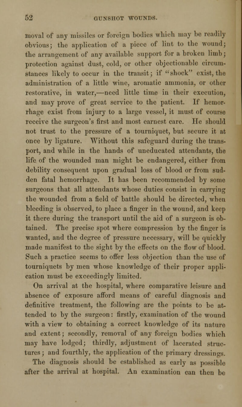 moval of any missiles or foreign bodies which may be readily obvious; the application of a piece of lint to the woundj the arrangement of any available support for a broken limb; protection against dust, cold, or other objectionable circum- stances likely to occur in the transit; if shock exist, the administration of a little wine, aromatic ammonia, or other restorative, in water,—need little time in their execution, and may prove of great service to the patient. If hemor- rhage exist from injury to a large vessel, it must of course receive the surgeon's first and most earnest care. He should not trust to the pressure of a tourniquet, but secure it at once by ligature. Without this safeguard during the trans- port, and while in the hands of uneducated attendants, the life of the wounded man might be endangered, either from debility consequent upon gradual loss of blood or from sud- den fatal hemorrhage. It has been recommended by some surgeons that all attendants whose duties consist in carrying the wounded from a field of battle should be directed, when bleeding is observed, to place a finger in the wound, and keep it there during the transport until the aid of a surgeon is ob- tained. The precise spot where compression by the finger is wanted, and the degree of pressure necessary, will be quickly made manifest to the sight by the effects on the flow of blood. Such a practice seems to offer less objection than the use of tourniquets by men whose knowledge of their proper appli- cation must be exceedingly limited. On arrival at the hospital, where comparative leisure and absence of exposure afford means of careful diagnosis and definitive treatment, the following are the points to be at- tended to by the surgeon: firstly, examination of the wound with a view to obtaining a correct knowledge of its nature and extent; secondly, removal of any foreign bodies which may have lodged; thirdly, adjustment of lacerated struc- tures; and fourthly, the application of the primary dressings. The diagnosis should be established as early as possible after the arrival at hospital. An examination can then be