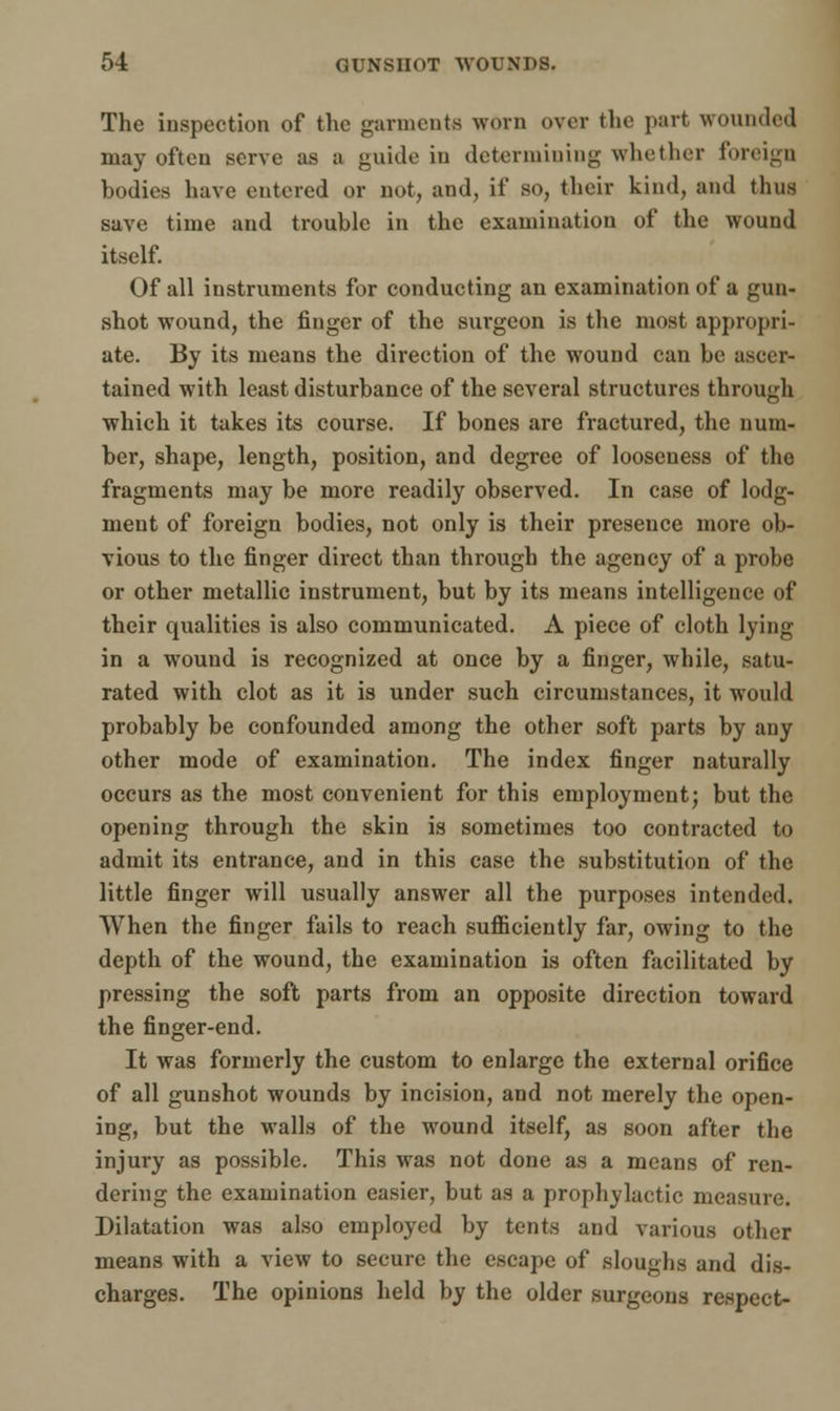 The inspection of the garments worn over the part wounded may often serve as a guide in determining whether foreign bodies have entered or not, and, if so, their kind, and thus save time and trouble in the examination of the wound itself. Of all instruments for conducting an examination of a gun- shot wound, the finger of the surgeon is the most appropri- ate. By its means the direction of the wound can be ascer- tained with least disturbance of the several structures through which it takes its course. If bones are fractured, the num- ber, shape, length, position, and degree of looseness of the fragments may be more readily observed. In case of lodg- ment of foreign bodies, not only is their presence more ob- vious to the finger direct than through the agency of a probe or other metallic instrument, but by its means intelligence of their qualities is also communicated. A piece of cloth lying in a wound is recognized at once by a finger, while, satu- rated with clot as it is under such circumstances, it would probably be confounded among the other soft parts by any other mode of examination. The index finger naturally occurs as the most convenient for this employment; but the opening through the skin is sometimes too contracted to admit its entrance, and in this case the substitution of the little finger will usually answer all the purposes intended. When the finger fails to reach sufficiently far, owing to the depth of the wound, the examination is often facilitated by pressing the soft parts from an opposite direction toward the finger-end. It was formerly the custom to enlarge the external orifice of all gunshot wounds by incision, and not merely the open- ing, but the walls of the wound itself, as soon after the injury as possible. This was not done as a means of ren- dering the examination easier, but as a prophylactic measure. Dilatation was also employed by tents and various other means with a view to secure the escape of sloughs and dis- charges. The opinions held by the older surgeons respect-