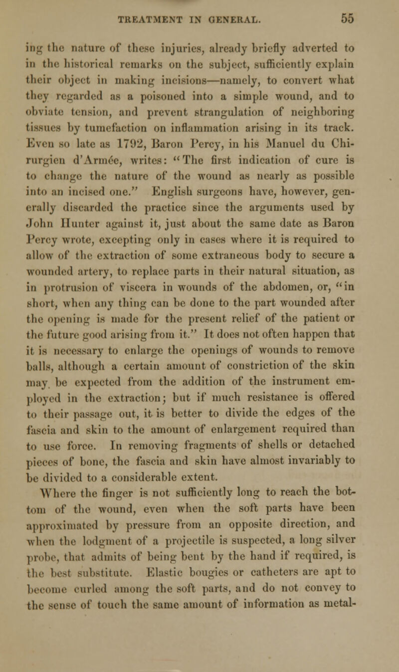ing the nature of these injuries, already briefly adverted to in the historical remarks on the subject, sufficiently explain their object in making incisions—namely, to convert what they regarded as a poisoned into a simple wound, and to obviate tension, and prevent strangulation of neighboring tissues by tumefaction on inflammation arising in its track. Even so late as L792, Baron Percy, in his Manuel du Chi- rurgien d'Annee, writes: The first indication of cure is to change the nature of the wound as nearly as possible into an incised one. English surgeons have, however, gen- erally discarded the practice since the arguments used by John Hunter against it, just about the same date as Baron Percy wrote, excepting only in cases where it is required to allow of the extraction of some extraneous body to secure a wounded artery, to replace parts in their natural situation, as in protrusion of viscera in wounds of the abdomen, or, in short, when any thing can be done to the part wounded after the opening is made for the present relief of the patient or the future good arising from it. It does not often happen that it is necessary to enlarge the openings of wounds to remove balls, although a certain amount of constriction of the skin may be expected from the addition of the instrument em- ployed in the extraction; but if much resistance is offered to their passage out, it is better to divide the edges of the fascia and skin to the amount of enlargement required than to use force. In removing fragments of shells or detached pieces of bone, the fascia and skin have almost invariably to be divided to a considerable extent. Where the finger is not sufficiently long to reach the bot- tom of the wound, even when the soft parts have been approximated by pressure from an opposite direction, and when the lodgment of a projectile is suspected, a long silver probe, that admits of being bent by the hand if required, is the best substitute. Elastic bougies or catheters are apt to become curled among the soft parts, and do not convey to the sense of touch the same amount of information as metal-