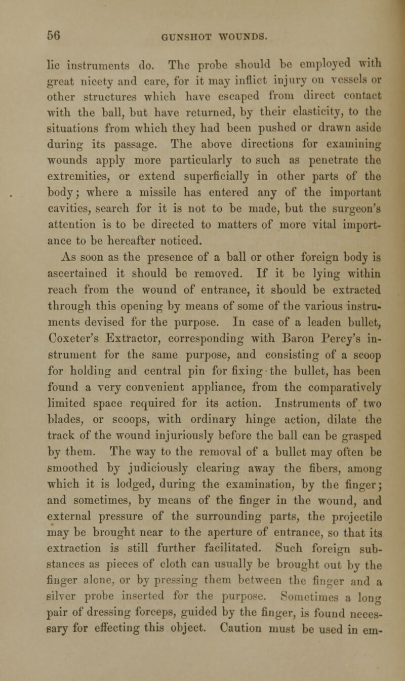 lie instruments do. The probe should be employed with great nicety and care, for it may inflict injury on vessels or other structures which have escaped from direct contact with the ball, but have returned, by their elasticity, to the situations from which they had been pushed or drawn aside; during its passage. The above directions for examining wounds apply more particularly to such as penetrate the extremities, or extend superficially in other parts of the body; where a missile has entered any of the important cavities, search for it is not to be made, but the surgeon's attention is to be directed to matters of more vital import- ance to be hereafter noticed. As soon as the presence of a ball or other foreign body is ascertained it should be removed. If it be lying within reach from the wound of entrance, it should be extracted through this opening by means of some of the various instru- ments devised for the purpose. In case of a leaden bullet, Coxeter's Extractor, corresponding with Baron Percy's in- strument for the same purpose, and consisting of a scoop for holding and central pin for fixing the bullet, has been found a very convenient appliance, from the comparatively limited space required for its action. Instruments of two blades, or scoops, with ordinary hinge action, dilate the track of the wound injuriously before the ball can be grasped by them. The way to the removal of a bullet may often be smoothed by judiciously clearing away the fibers, among which it is lodged, during the examination, by the finger; and sometimes, by means of the finger in the wound, and external pressure of the surrounding parts, the projectile may be brought near to the aperture of entrance, so that its extraction is still further facilitated. Such foreign sub- stances as pieces of cloth can usually be brought out by the finger alone, or by pressing them between the finger and a silver probe inserted for the purpose. Sometimes a lon<* pair of dressing forceps, guided by the finger, is found neces- sary for effecting this object. Caution must be used in em-