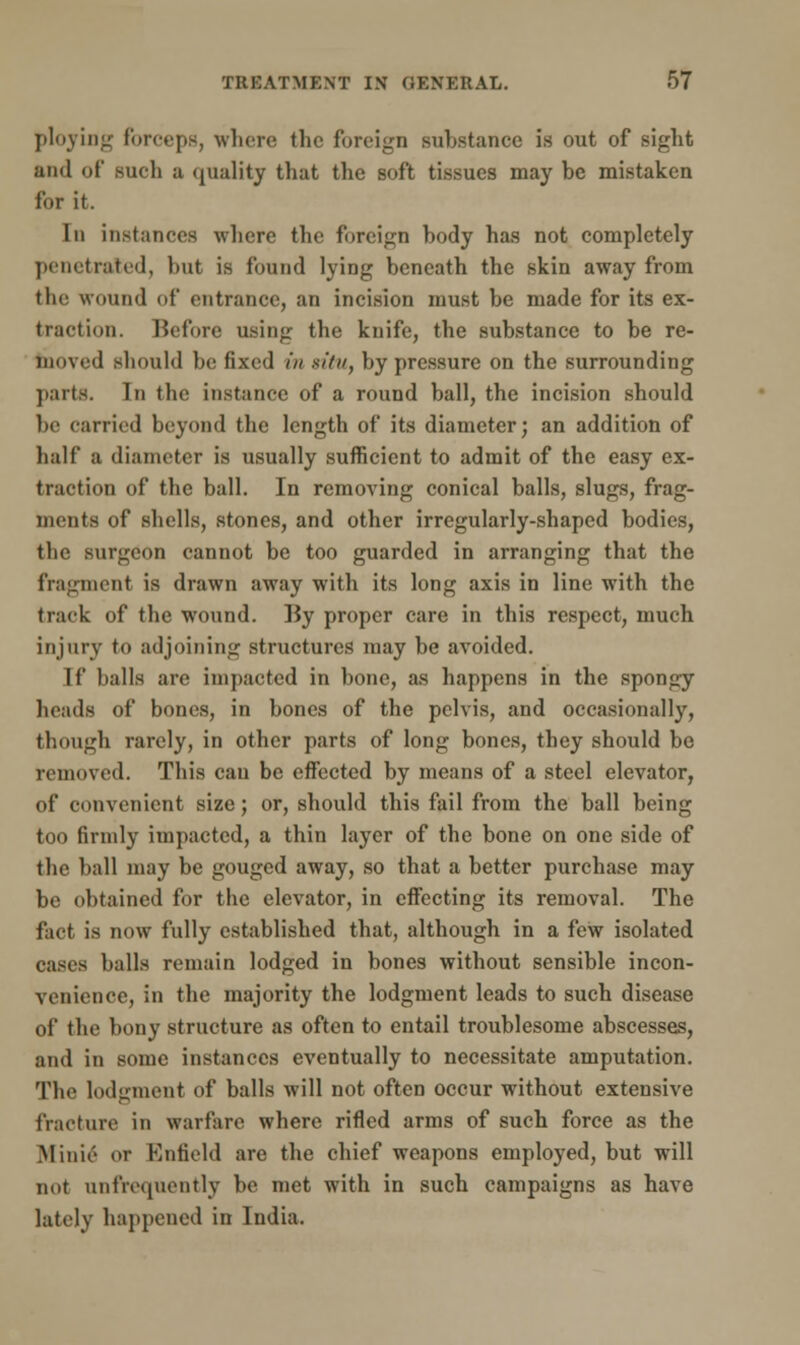 ploying forceps, where the foreign substance is out of sight and of such a quality that the soft tissues may be mistaken for it. In instances where the foreign body has not completely penetrated, but is found lying beneath the skin away from the wound of entrance, an incision must be made for its ex- traction. Before using the knife, the substance to be re- moved should be fixed in si/n, by pressure on the surrounding parts. In the instance of a round ball, the incision should be carried beyond the length of its diameter; an addition of half a diameter is usually sufficient to admit of the easy ex- traction of the ball. In removing conical balls, slugs, frag- ments of shells, stones, and other irregularly-shaped bodies, the surgeon cannot be too guarded in arranging that the fragment is drawn away with its long axis in line with the track of the wound. By proper care in this respect, much injury to adjoining structures may be avoided. If balls are impacted in bone, as happens in the spongy heads of bones, in bones of the pelvis, and occasionally, though rarely, in other parts of long bones, they should be removed. This can be effected by means of a steel elevator, of convenient size; or, should this fail from the ball being too firmly impacted, a thin layer of the bone on one side of the ball may be gouged away, so that a better purchase may be obtained for the elevator, in effecting its removal. The fact is now fully established that, although in a few isolated cases balls remain lodged in bones without sensible incon- venience, in the majority the lodgment leads to such disease of the bony structure as often to entail troublesome abscesses, and in some instances eventually to necessitate amputation. The lodgment of balls will not often occur without extensive fracture in warfare where rifled arms of such force as the Millie or Enfield are the chief weapons employed, but will not unfrequently be met with in such campaigns as have lately happened in India.