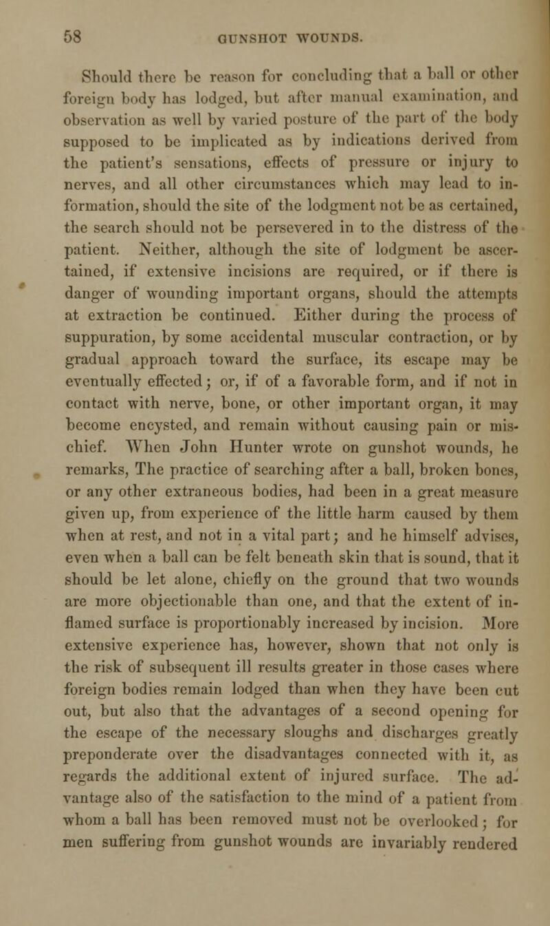 Should there he reason for concluding that a hall or other foreign body has lodged, but after manual examination, and observation as well by varied posture of the part of the body supposed to be implicated as by indications derived from the patient's sensations, effects of pressure or injury to nerves, and all other circumstances which may lead to in- formation, should the site of the lodgment not be as certained, the search should not be persevered in to the distress of the patient. Neither, although the site of lodgment be ascer- tained, if extensive incisions are required, or if there is danger of wounding important organs, should the attempts at extraction be continued. Either during the process of suppuration, by some accidental muscular contraction, or by gradual approach toward the surface, its escape may be eventually effected; or, if of a favorable form, and if not in contact with nerve, bone, or other important organ, it may become encysted, and remain without causing pain or mis- chief. When John Hunter wrote on gunshot wounds, he remarks, The practice of searching after a ball, broken bones, or any other extraneous bodies, had been in a great measure given up, from experience of the little harm caused by them when at rest, and not in a vital part; and he himself advises, even when a ball can be felt beneath skin that is sound, that it should he let alone, chiefly on the ground that two wounds are more objectionable than one, and that the extent of in- flamed surface is proportionably increased by incision. More extensive experience has, however, shown that not only is the risk of subsequent ill results greater in those cases where foreign bodies remain lodged than when they have been cut out, but also that the advantages of a second opening for the escape of the necessary sloughs and discharges greatly preponderate over the disadvantages connected with it, as regards the additional extent of injured surface. The ad- vantage also of the satisfaction to the mind of a patient from whom a ball has been removed must not be overlooked ; for men suffering from gunshot wounds are invariably rendered