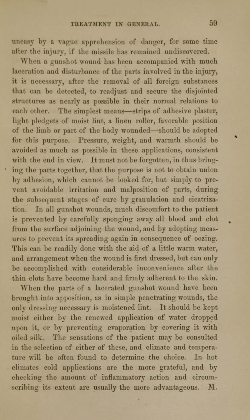 uneasy by ;i vague apprehension of danger, for some time after the injury, if the missile lias remained undiscovered. When a gunshot wound lias been accompanied with much laceration and disturbance of the parts involved in the injury, it is necessary, after the removal of all foreign substances that can be detected, to readjust and secure the disjointed structures as nearly as possible in their normal relations to each other. The simplest means—strips of adhesive plaster, light pledgets of moist lint, a linen roller, favorable position of the limb or part of the body wounded—should be adopted for this purpose. Pressure, Weight, and warmth should be avoided as much as possible in these applications, consistent with the end in view. It must not be forgotten, in thus bring- ing the parte together, that the purpose is not to obtain union by adhesion, which cannot be looked for, but simply to pre- vent avoidable irritation and malposition of parts, during the subsequent stages of cure by granulation and cicatriza- tion. In all gunshot wounds, much discomfort to the patient is prevented by carefully sponging away all blood and clot from the surface adjoining the wound, and by adopting meas- ures to prevent its spreading again in consequence of oozing. This can be readily done with the aid of a little warm water, and arrangement when the wound is first dressed, but can only be accomplished with considerable inconvenience after the thin clots have become hard and firmly adherent to the skin. When the parts of a lacerated gunshot wound have been brought into apposition, as in simple penetrating wounds, the only dressing necessary is moistened lint. It should be kept moist cither by the renewed application of water dropped upon it, or by preventing evaporation by covering it with oiled silk. The sensations of the patient may be consulted in the selection of either of these, and climate and tempera- ture will be often found to determine the choice. In hot climates cold applications are the more grateful, and by checking the amount of inflammatory action and circum- scribing its extent are usually the more advantageous. M.
