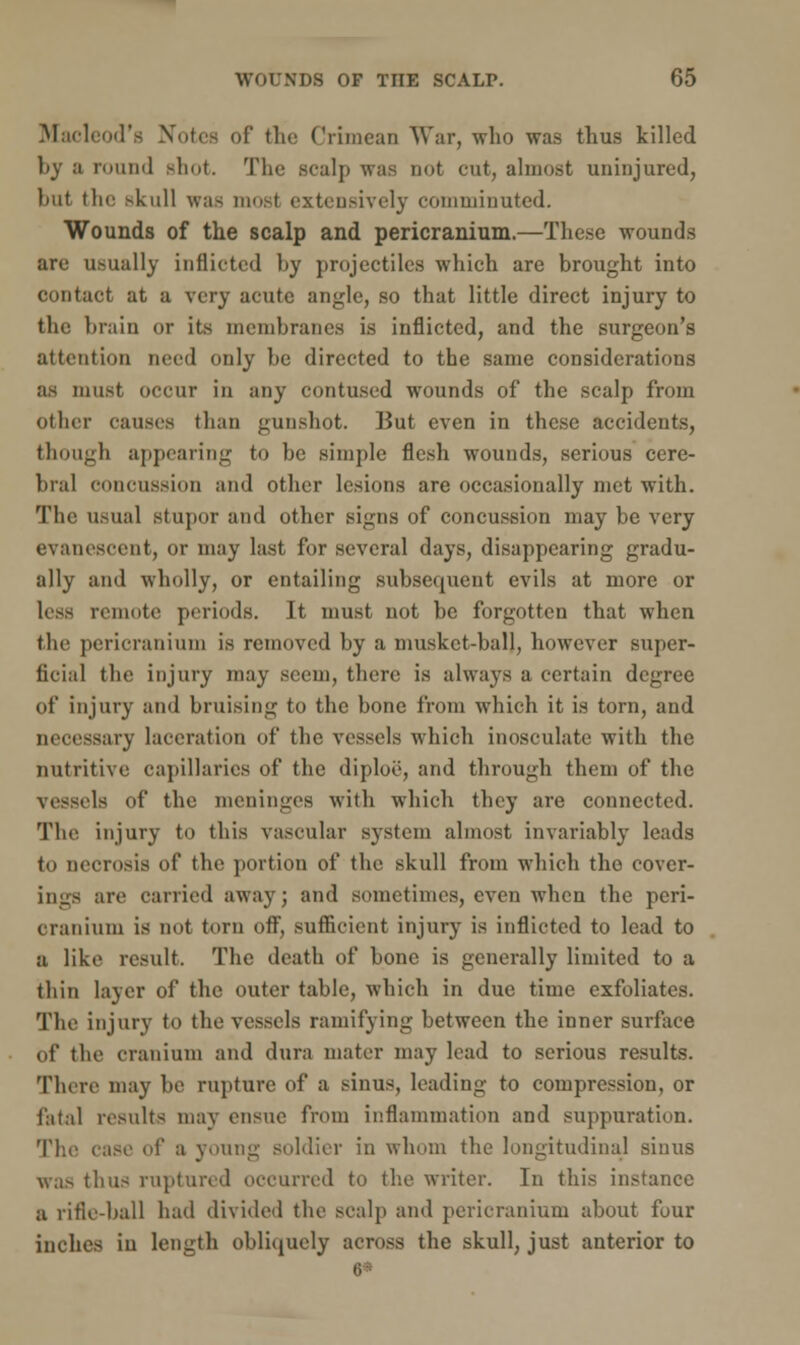 Macleod's Notes of the Crimean War, who was thus killed l)y a round shot. The scalp was not cut, almost uninjured, but the skull was mo.-t extensively comminuted. Wounds of the scalp and pericranium.—These wounds are usually inflicted hy projectiles which are brought into contact at a very acute angle, so that little direct injury to the brain or its membranes is inflicted, and the surgeon's attention need only be directed to the same considerations as must occur in any contused wounds of the scalp from other causes than gunshot. But even in these accidents, though appearing to be simple flesh wounds, serious cere- bral concussion and other lesions are occasionally met with. The usual stupor and other signs of concussion may be very evanescent, or may last for several days, disappearing gradu- ally and wholly, or entailing subsecpient evils at more or less remote periods. It must not be forgotten that when the pericranium is removed by a musket-ball, however super- ficial the injury may seem, there is always a certain degree of injury and bruising to the bone from which it is torn, and necessary laceration of the vessels which inosculate with the nutritive capillaries of the diploe, and through them of the vessels of the meninges with which they are connected. The injury to this vascular system almost invariably leads to necrosis of the portion of the skull from which the cover- ings are carried away; and sometimes, even when the peri- cranium is not torn off, sufficient injury is inflicted to lead to a like result. The death of bone is generally limited to a thin layer of the outer table, which in due time exfoliates. The injury to the vessels ramifying between the inner surface of the cranium and dura mater may lead to serious results. There may be rupture of a sinus, leading to compression, or fatal results may ensue from inflammation and suppuration. The case of a young soldier in whom the longitudinal sinus was thus ruptured occurred to the writer. In this instance a rifle-ball had divided the scalp and pericranium about four inches in length obliquely across the skull, just anterior to