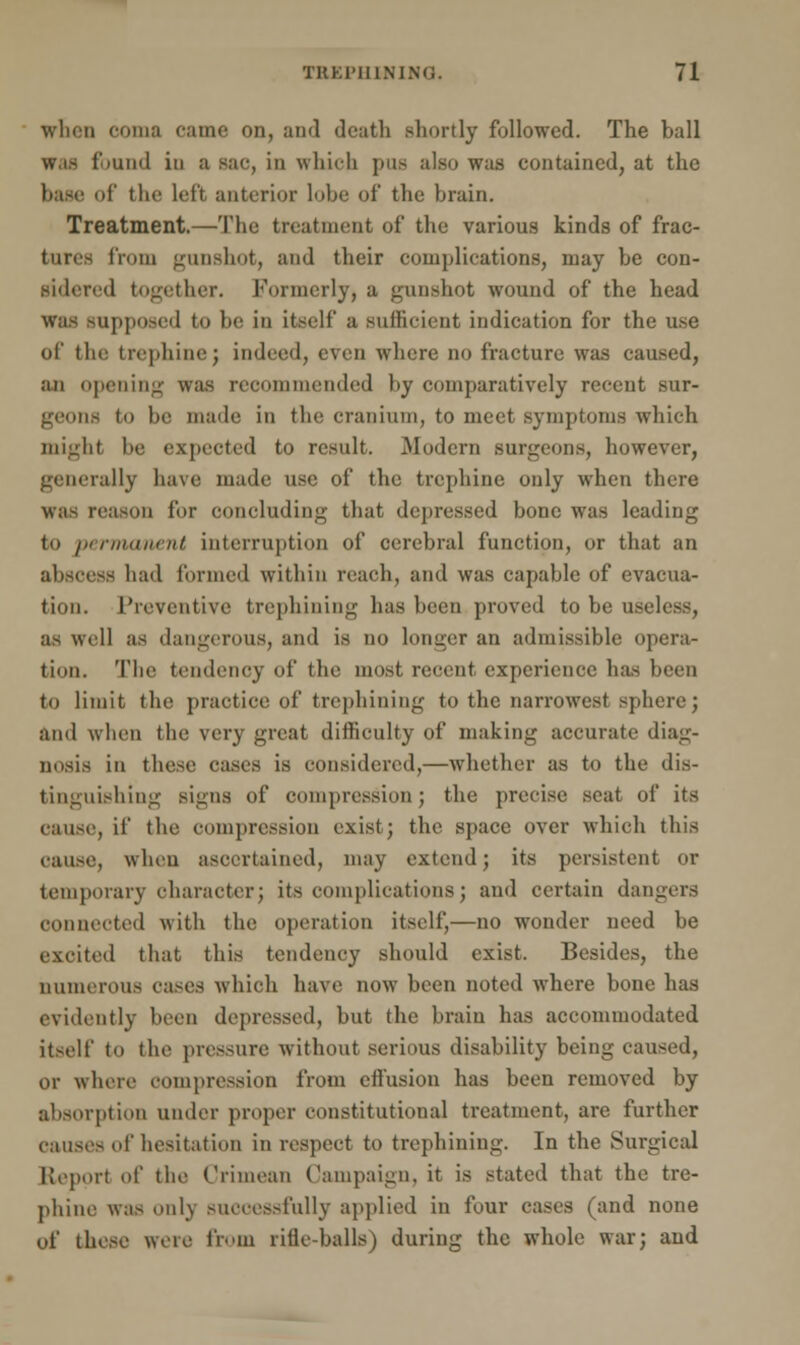 when ooma came on, and death shortly followed. The ball •and in a sac, in which pus also was contained, at the base of the left anterior lobe of the brain. Treatment.—The treatment of the various kinds of frac- ture- from gunshot, and their complications, may be con- sidered together. Formerly, a gunshot wound of the head ipposed to be in itself a sufficient indication for the use of the trephine; indeed, even where no fracture was caused, an opening was recommended by comparatively recent sur- geons to 1)0 made in the cranium, to meet symptoms which might be expected to result. Modern surgeons, however, generally have; made use of the trephine only when there was reason for concluding that depressed bone was leading to permanent interruption of cerebral function, or that an abscess bad formed within reach, and was capable of evacua- tion. Preventive trephining has been proved to be useless, as well as dangerous, and is no longer an admissible opera- tion. The tendency of the most recent experience has been to limit the practice of trephining to the narrowest sphere; and when the very great difficulty of making accurate diag- nosis in these cases is considered,—whether as to the dis- tinguishing signs of compression; the precise seat of its cause, ii' the compression exist; the space over which this cause, when ascertained, may extend; its persistent or temporary character; its complications; and certain dangers connected with the operation itself,—no wonder need be excited that this tendency should exist. Besides, the numerous oases which have now been noted where bone has evidently been depressed, but the brain has accommodated itself to the pressure without serious disability being caused, or where compression from ell'usion has been removed by absorption under proper constitutional treatment, are further causes of hesitation in respect to trephining. In the Surgical Report <i!' the Crimean Campaign, it is stated that the tre- phine was only successfully applied in four cases (and none of these were from rifle-balls) during the whole war; and
