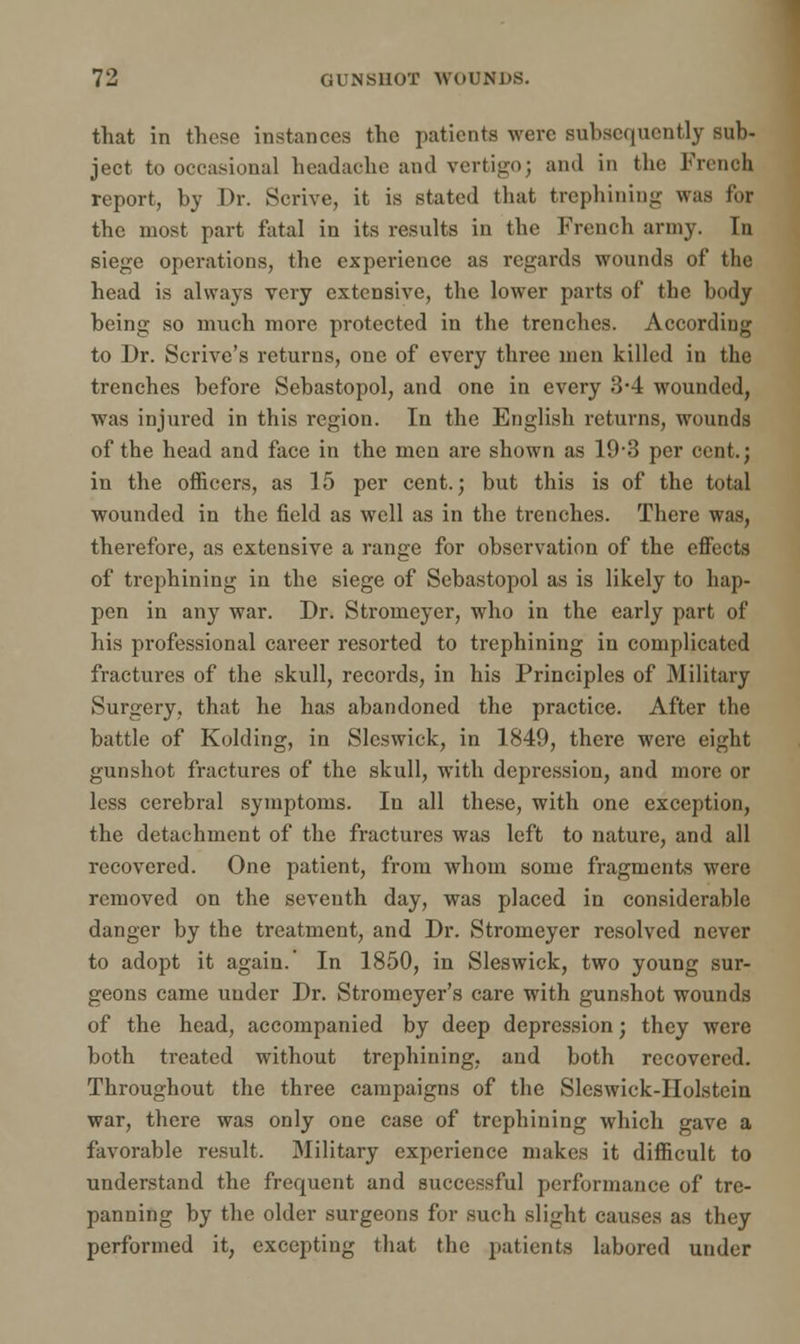 that in these instances the patients were subsequently sub- ject to occasional headache and vertigo; and in the French report, by Dr. Scrive, it is stated that trephining was for the most part fatal in its results in the French army. In siege operations, the experience as regards wounds of the head is always very extensive, the lower parts of the body being so much more protected in the trenches. According to Dr. Scrive's returns, one of every three men killed in the trenches before Sebastopol, and one in every 3*4 wounded, was injured in this region. In the English returns, wounds of the head and face in the men are shown as 19-3 per cent.; in the officers, as 15 per cent.; but this is of the total wounded in the field as well as in the trenches. There was, therefore, as extensive a range for observation of the effects of trephining in the siege of Sebastopol as is likely to hap- pen in any war. Dr. Stromeyer, who in the early part of his professional career resorted to trephining in complicated fractures of the skull, records, in his Principles of Military Surgery, that he has abandoned the practice. After the battle of Kolding, in Sleswick, in 1849, there were eight gunshot fractures of the skull, with depression, and more or less cerebral symptoms. In all these, with one exception, the detachment of the fractures was left to nature, and all recovered. One patient, from whom some fragments were removed on the seventh day, was placed in considerable danger by the treatment, and Dr. Stromeyer resolved never to adopt it again.' In 1850, in Sleswick, two young sur- geons came under Dr. Stromeyer's care with gunshot wounds of the head, accompanied by deep depression; they were both treated without trephining, and both recovered. Throughout the three campaigns of the Sleswick-IIolstein war, there was only one case of trephining which gave a favorable result. Military experience makes it difficult to understand the frequent and successful performance of tre- panning by the older surgeons for such slight causes as they performed it, excepting that the patients labored under
