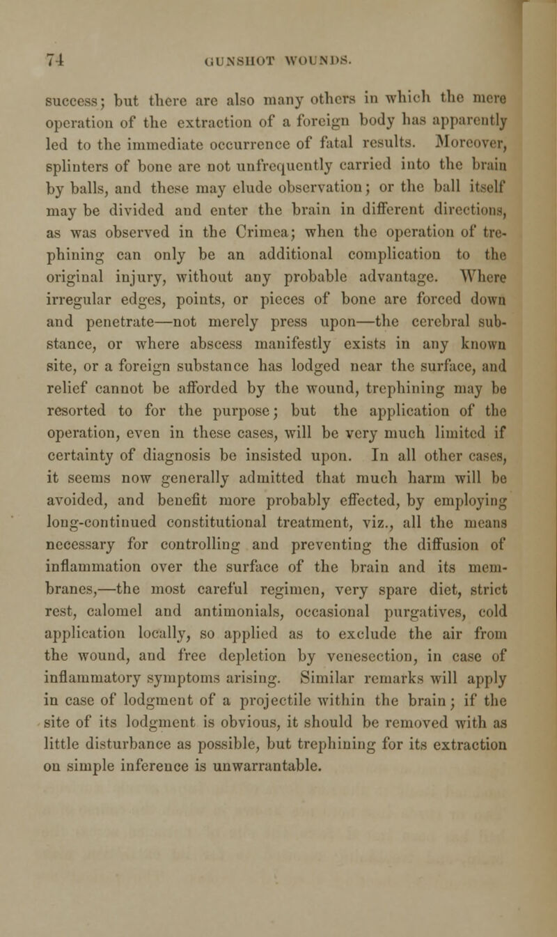 success; but there arc also many others in which the mere operation of the extraction of a foreign body lias apparently led to the immediate occurrence of fatal results. Moreover, splinters of bone are not unfrequcntly carried into the brain by balls, and these may elude observation; or the ball itself may be divided and enter the brain in different directions, as was observed in the Crimea; when the operation of tre- phining can only be an additional complication to the original injury, without any probable advantage. Where irregular edges, points, or pieces of bone are forced down and penetrate—not merely press upon—the cerebral sub- stance, or where abscess manifestly exists in any known site, or a foreign substance has lodged near the surface, and relief cannot be afforded by the wound, trephining may be resorted to for the purpose; but the application of the operation, even in these cases, will be very much limited if certainty of diagnosis be insisted upon. In all other it seems now generally admitted that much harm will be avoided, and benefit more probably effected, by employing long-continued constitutional treatment, viz., all the means necessary for controlling and preventing the diffusion of inflammation over the surface of the brain and its mem- branes,—the most careful regimen, very spare diet, strict rest, calomel and antimonials, occasional purgatives, cold application locally, so applied as to exclude the air from the wound, and free depiction by venesection, in case of inflammatory symptoms arising. Similar remarks will apply in case of lodgment of a projectile within the brain; if the site of its lodgment is obvious, it should be removed with as little disturbance as possible, but trephining for its extraction on simple inference is unwarrantable.