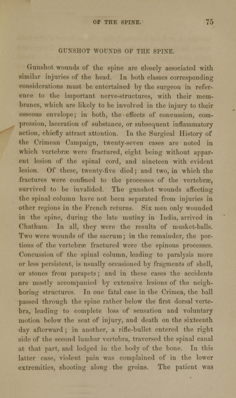 GUNSHOT WOUNDS OF THE SPINE. Q-unshol wounds of the spine are closely associated with similar injuries of the head. In both classes corresponding considerations must be entertained by the surgeon in refer- ence to the important nerve-structures, with their mem- branes, which are likely to be involved in the injury to their lis envelope; in both, the effects of concussion, com- pression, laceration of substance, or Subsequent inflammatory action, chiefly attract attention. In the Surgical History of the Crimean Campaign, twenty-seven cases are noted in which vertebrae were fractured, eight being without appar- ent lesion of the spinal cord, and nineteen with evident lesion. Of these, twenty-five died; and two, in which the fractures were confined to the processes of the vertebrae, Survived to be invalided. The gunshot wounds affecting the spinal column have not been separated from injuries iiv other regions in the French returns. Six men only wounded in the spine, during the late mutiny in India, arrived in Chatham. In all, they were the results of musket-balls. Two were wounds of the sacrum; in the remainder, the por- tions of the vertebras fractured were the spinous processes. Concussion of the spinal column, leading to paralysis more or less persistent, is usually occasioned by fragments of shell, or stones from parapets ; and in these eases the accidents are mostly accompanied by extensive lesions of the neigh- boring structures. In one fatal case in the Crimea, the ball passed through the spine rather below the first dorsal verte- bra, leading to complete loss of sensation and voluntary motion below the seal of injury, and death on the sixteenth day afterward ; in another, a rifle-bullet entered the right side of the second lumbar vertebra, traversed the spinal canal at that part, and lodged in the body of the hone. In this latter case, violent pain was complained of in the lower extremities, shooting along the groins. The patient was