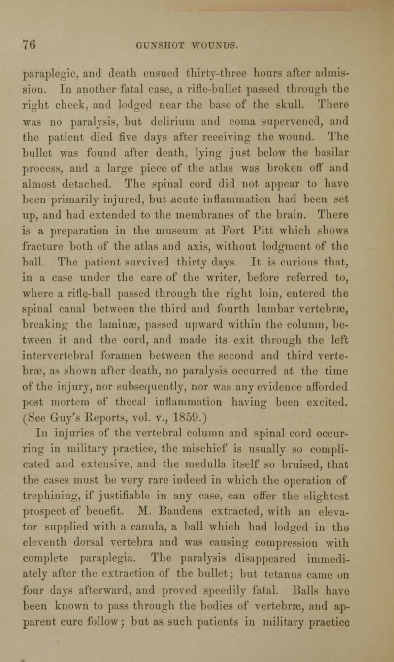 paraplegic, and death ensued thirty-three hours after admis- sion. In another fatal case, a rifle-bullet passed through the right cheek, and lodged near the base of the skull. There was no paralysis, but delirium and coma supervened, and the patient died five days after receiving the wound. The bullet was found after death, lying just below the basilar process, and a large piece of the atlas was broken off' and almost detached. The spinal cord did not appear to have been primarily injured, but acute inflammation had been set- up, and had extended to the membranes of the brain. There is a preparation in the museum at Fort Pitt which shows fracture both of the atlas and axis, without lodgment of the ball. The patient survived thirty days. It is curious that, in a case under the care of the writer, before referred to, where a rifle-hall passed through the right loin, entered the spinal canal between the third and fourth lumbar vertebrae, breaking the lamina', passed upward within the column, be- tween it and the cord, and made its exit through the left intervertebral foramen between the second and third verte- brae, as shown after death, no paralysis occurred at the time of the injury, nor subsequently, nor was any evidence afforded post mortem of thecal inflammation having been excited. (See Guy's lleports, vol. v., 185!).) Tn injuries of the vertebral column and spinal cord occur- ring in military practice, the mischief is usually so compli- cated and extensive, and the medulla itself so bruised, that the cases must be very rare indeed in which the operation of trephining, if justifiable in any case, can offer the slightest prospect of benefit. M. Baudens extracted, with an eleva- tor supplied with a canula, a ball which had lodged in tho eleventh dorsal vertebra and was causing compression with complete paraplegia. The paralysis disappeared immedi- ately after the extraction of the bullet; hut tetanus came on four days afterward, and proved speedily fatal. Balls have been known to pass through the bodies of vertebrae, and ap- parent cure follow; but as such patients in military practice