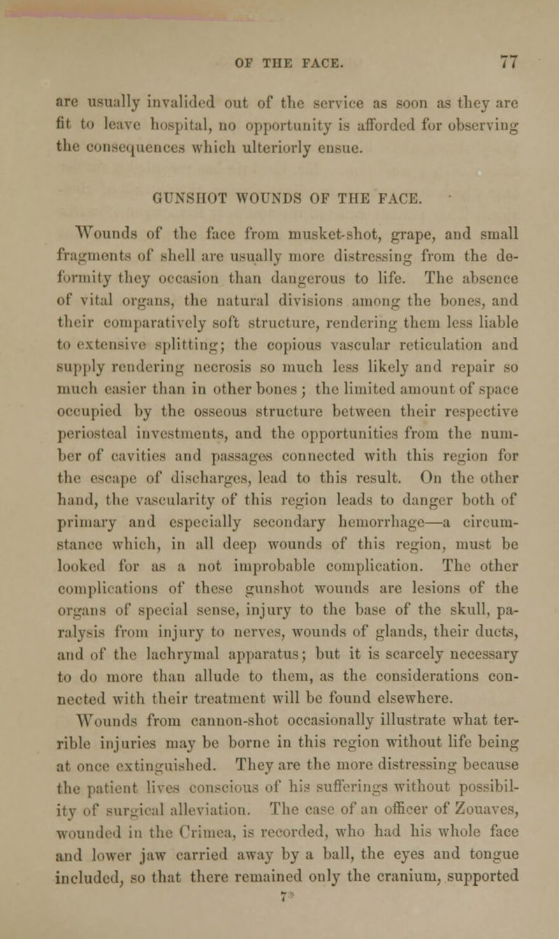 arc usually invalided out of the service as soon as they are fit to leave hospital, no opportunity is afforded for observing the consequences which ulteriorly ensue. GUNSHOT WOUNDS OF THE FACE. Wounds of the face from musket-shot, grape, and small fragments of shell are usually more distressing from the de- formity they occasion than dangerous to life. The absence of vital organs, the natural divisions among the bones, and their comparatively soft structure, rendering them less liable to extensive splitting; the copious vascular reticulation and supply rendering necrosis so much less likely and repair so much easier than in other bones ; the limited amount of >pace occupied by the osseous structure between their respective periostea] investments, and the opportunities from the num- ber of cavities and passages connected with this region for the escape of discharges, lead to this result. On the other hand, the vascularity of this region leads to danger both of primary and especially secondary hemorrhage—-a circum- stance which, in all deep wounds of this region, must be looked for as a not improbable complication. The other complications of these gunshot wounds are lesions of the organs of special sense, injury to the base of the skull, pa- ralysis from injury to nerves, wounds of lands, their ducts, and of the lachrymal apparatus; but it is scarcely necessary to do more than allude to them, as the considerations con- nected with their treatment will be found elsewhere. Wounds from cannon-shot occasionally illustrate what ter- rible injuries may be borne in this region without life being at once extinguished. They are the more distressing because the patient lives conscious of his sufferings without possibil- ity of surgical alleviation. The case of an officer of Zouaves, wounded in the Crimea, is recorded, who had his whole face and lower jaw carried away by a ball, the eyes and tongue included, so that there remained only the cranium, supported T