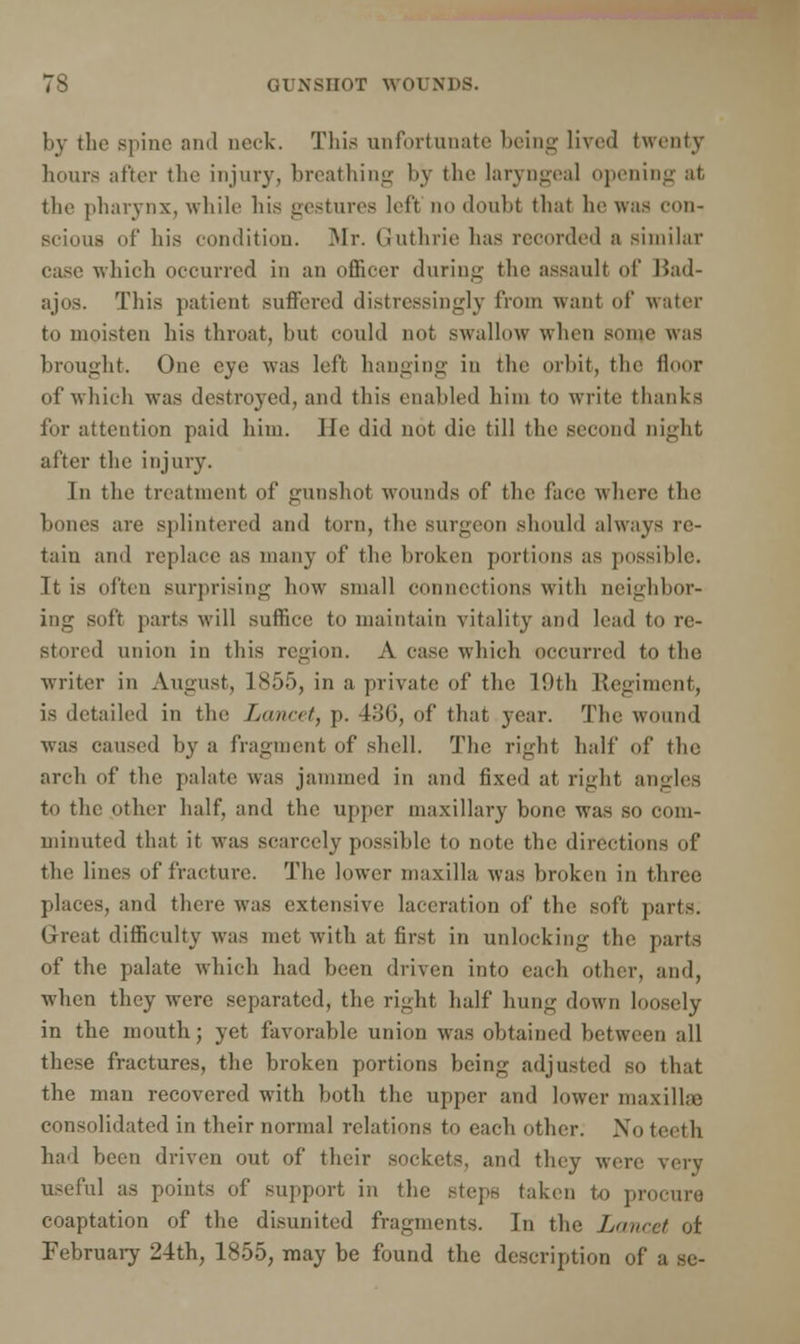 by the spine and nock. This unfortunate being lived twenty hours after the injury, breathing by the laryngeal opening at the pharynx, while his gestures left no doubt that he was con- Bcioua of his condition. Mr. Guthrie lias recorded a similar case which occurred in an officer during the assault of Had- ajos. This patient suffered distressingly from want of water to moisten his throat, but could not swallow when some was brought. One eye was left hanging in the orbit, the floor of which was destroyed, and this enabled him to write thanks for attention paid him. He did not die till the second night after the injury. In the treatment of gunshot wounds of the face where the bones are splintered and torn, the Burgeon should always re- tain and replace as many of the broken portions as possible. Tt is often surprising how small connections with neighbor- ing soft parts will suffice to maintain vitality and lead to re- stored union in this region. A case winch occurred to the writer in August, 1855, in a private of the 19th Regiment, is detailed in the Lancet, p. 436, of that year. The wound was caused by a fragment of shell. The right half of the arch of the palate was jammed in and fixed at right angles to the other half, and the upper maxillary bone was so com- minuted that it was scarcely possible to note the directions of the lines of fracture. The lower maxilla was broken in three places, and there was extensive laceration of the soft parts. Great difficulty was met with at first in unlocking the parts of the palate which had been driven into each other, and, when they were separated, the right half hung down loosely in the mouth; yet favorable union was obtained between all these fractures, the broken portions being adjusted so that the man recovered with both the upper and lower maxillae consolidated in their normal relations to each other. No teeth had been driven out of their sockets, and they were very useful as points of support in the steps taken to procure coaptation of the disunited fragments. In the Lancet of February 24th, 1855, may be found the description of a se-