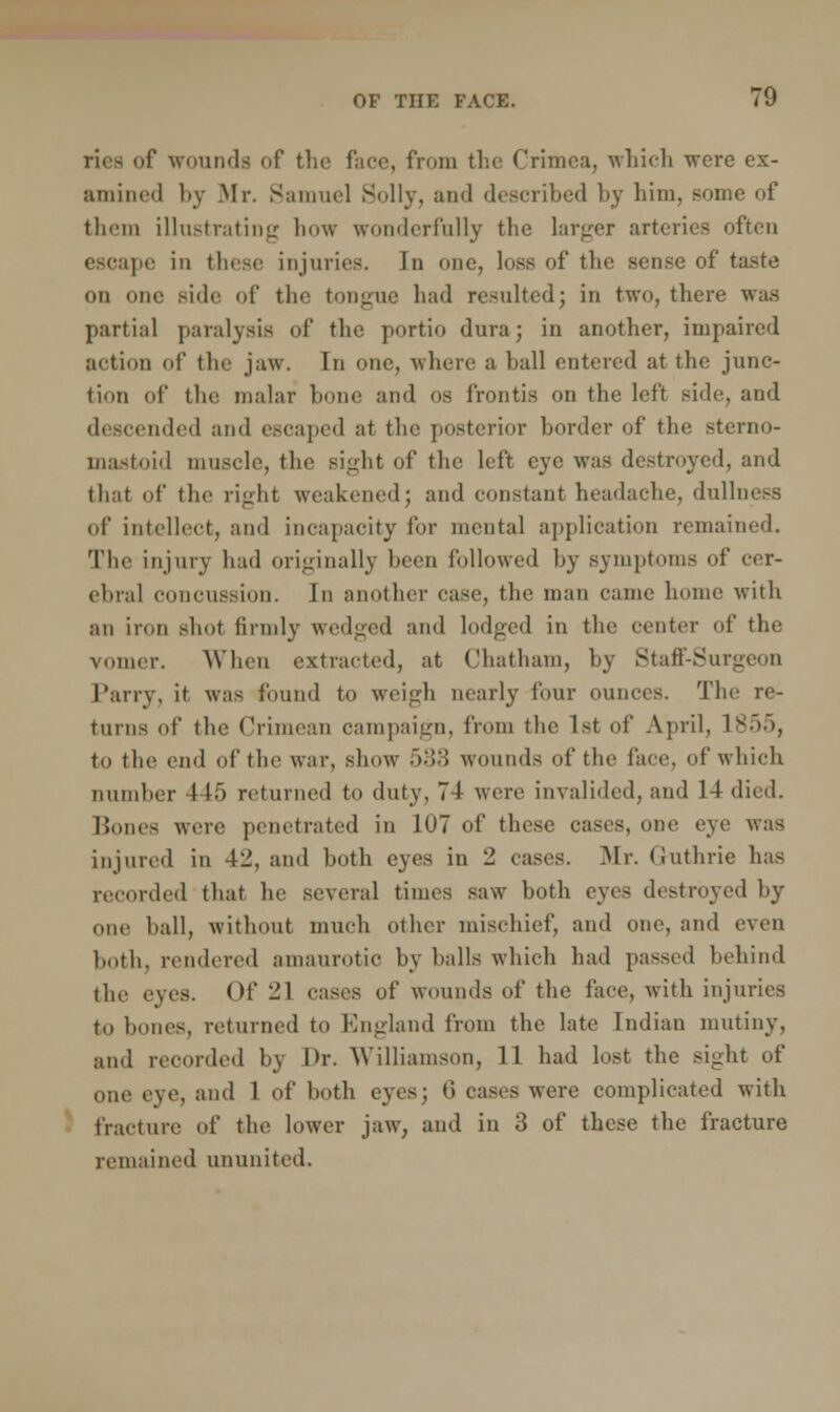 riea of wounds of the face, from the Crimea, which were ex- amined by Mr, Samuel Solly, ami described by him, some of them illustrating how wonderfully the larger arteries often escape in these injuries. In one, loss of the sense of taste on one side of the tongue had resulted; in two, there was partial paralysis of the portio dura; in another, impaired action of the jaw. In one, where a ball entered at the junc- tion of the malar bone and os frontis on the left side, and descended and escaped at the posterior border of the sterno- mastoid muscle, the sight of the left eye was destroyed, and that of the right weakened; and constant headache, dullness of intellect, and incapacity for mental application remained. The injury had originally been followed by symptoms of cer- ebral concussion. In another case, the man came home with an iron shot firmly wedged and lodged in the center of the vomer. When extracted, at Chatham, by Staff-Surgeon Parry, it was found to weigh nearly four ounces. The re- turns of the Crimean campaign, from the 1st of April, 1855, to the end of the war, show >:!.'> wounds of the face, of which number 415 returned to duty, 74 were invalided, and 14 died. Bones were penetrated in 107 of these cases, one eye was injured in 4li, and both eyes in - cases. Mr. Guthrie has recorded that he several times saw both eyes destroyed by one ball, without much other mischief, and one, and even both, rendered amaurotic by balls which had passed behind the eyes. Of 21 cases of wounds of the face, with injuries to bones, returned to England from the late Indian mutiny, and recorded by Dr. Williamson, 11 had lost the sight of one eye, and 1 of both eyes; li cases were complicated with fracture of the lower jaw, and in 3 of these the fracture remained ununited.