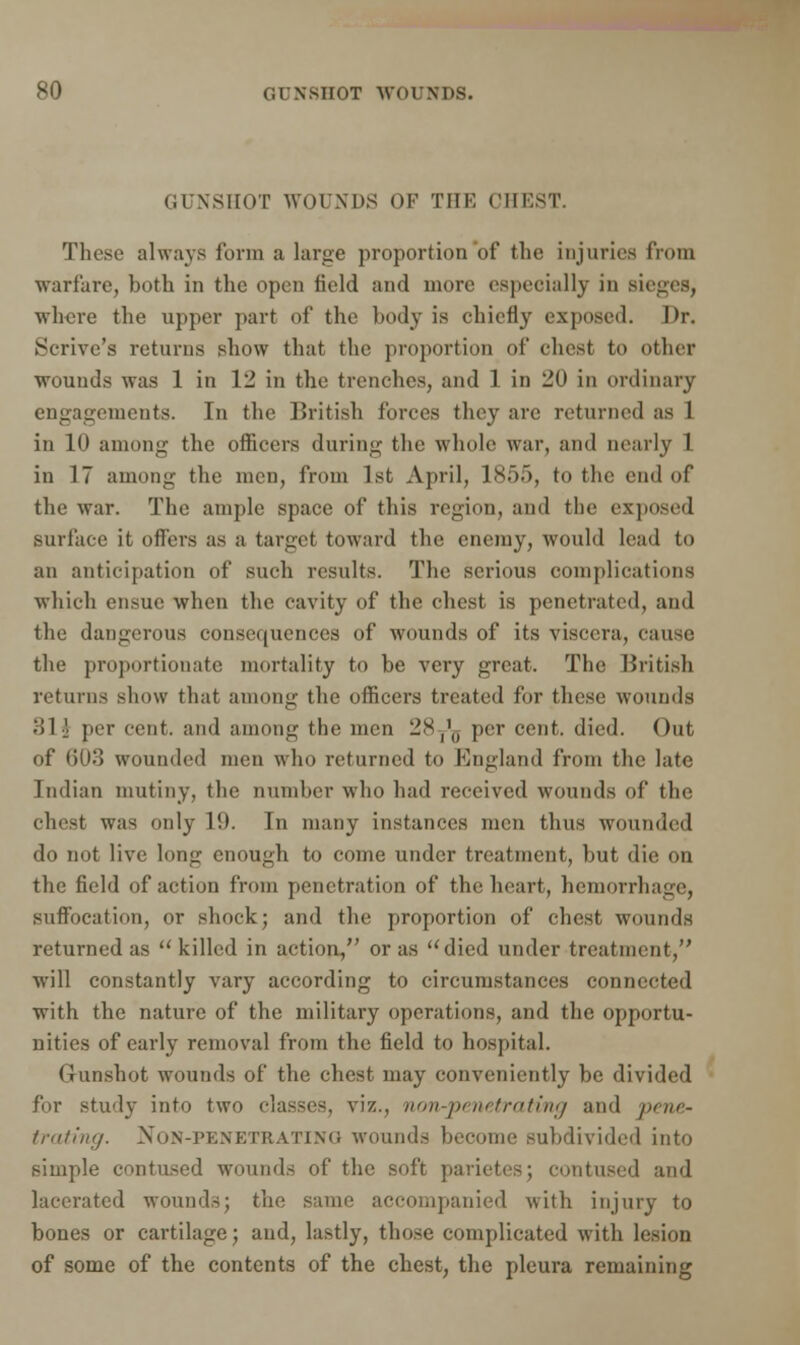 GUNSHOT WOUNDS OF THE CHEST. These always form a large proportion of the injuries from warfare, both in the open held and more especially in sieges, whore the upper part of the body is chiefly exposed. Dr. Scrivc's returns show that the proportion of chest to other wounds was 1 in 12 in the trenches, and 1 in 20 in ordinary engagements. In the British forces they arc returned as 1 in 10 among the officers during the whole war, and nearly 1 in 17 among the men, from 1st April, 1855, to the end of the war. The ample space of this region, ami the exposed surface it offers as a target toward the enemy, would lead to an anticipation of such results. The serious complications which ensue when the cavity of the chest is penetrated, and the dangerous consequences of wounds of its viscera, cause the proportionate mortality to be very great. The British returns show that among the officers treated for these wounds )!1] per cent, and among the men 28y'g per cent. died. Out of 603 wounded men who returned to England from the late Indian mutiny, the number who had received wounds of the chest was only 19. In many instances men thus wounded do not live long enough to come under treatment, but die on the field of action from penetration of the heart, hemorrhage, suffocation, or shock; and the proportion of chest wounds returned as killed in action, or as died under treatment, will constantly vary according to circumstances connected with the nature of the military operations, and the opportu- nities of early removal from the field to hospital. Gunshot wounds of the chest may conveniently be divided for study into two classes, viz., non-penetrating and pene* trating. Non-penetrating wounds become subdivided into simple contused wounds of the soft parietes; contused ami lacerated wounds; the same accompanied witli injury to bones or cartilage; and, lastly, those complicated with lesion of some of the contents of the chest, the pleura remaining
