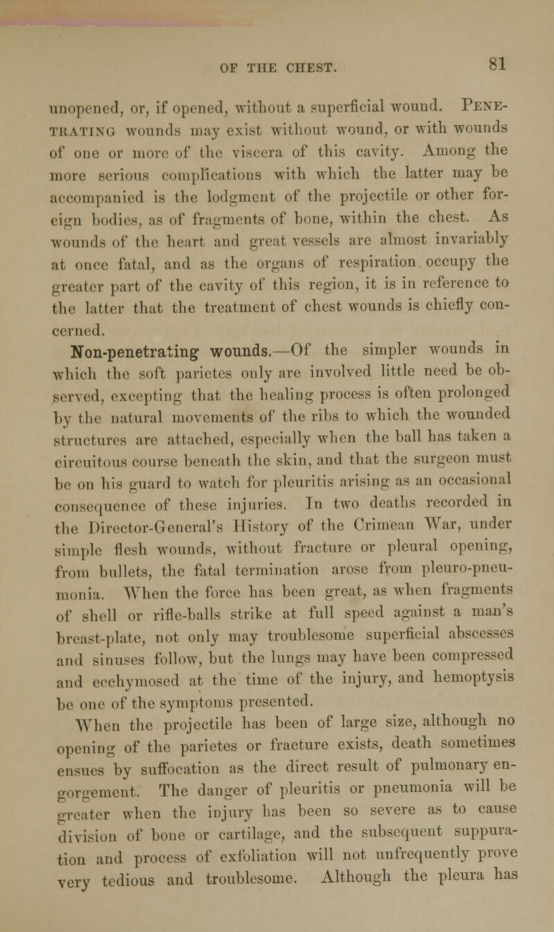 unopened, or, if opened, without a superficial wound. PENE- TRATING wounds may exist without wound, or with wounds of one or more of the viscera of this cavity. Among the more serious complications with which the latter may be accompanied is the lodgment of the projectile or other for- eign bodies, as of fragments of bone, within the chest. As woumls of tlic heart and great vessels are almost invariably at once fatal, and as the organs of respiration occupy the greater part of the cavity of this region, it is in reference to the latter that the treatment of chest wounds is chiefly con- cerned. Non-penetrating wounds.—Of the simpler wounds in which the soft parietes only are involved little need be ob- served, excepting that the healing process is often prolonged by the natural movements of the rihs to which the wounded structures are attached, especially when the ball has taken a circuitous course beneath the skin, and that the surgeon must be on his guard to watch for pleuritis arising as an occasional consequence of these injuries. In two deaths recorded in the Director-General's History of the Crimean War, under simple flesh woumls, without fracture or pleural opening, from bullets, the fatal termination arose from pleuro-pneu- monia. When the force has been great, as when fragments of shell or rifle-halls strike at full speed against a man's breast-plate, not only may troublesome superficial abscesses and sinuses follow, but the lungs may have been compressed and ecchymosed at the time of the injury, and hemoptysis be one of the symptoms presented. When the projectile has been of large size, although no opening of the parietes or fracture exists, death sometimes ensues by suffocation as the direct result of pulmonary en- gorgement. The danger of pleuritis or pneumonia will be iter when the injury has been so severe as to cause division of bone or cartilage, and the subsequent suppura- tion and process of exfoliation will not unfrequently prove very tedious and troublesome. Although the pleura has