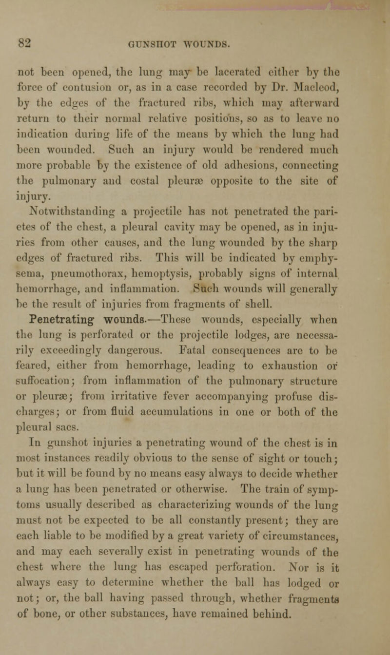 not been opened, the lung may be lacerated either by the force of contusion or, as in a case recorded by Dr. Macleod, by the edges of the fractured ribs, which may afterward return to their normal relative positions, so as to leave no indication (hiring life of the means by which the lung had been wounded. Such an injury would be rendered much more probable by the existence of old adhesions, connecting the pulmonary and costal pleura) opposite to the site of injury. Notwithstanding a projectile has not penetrated the pari- etes of the chest, a pleural cavity may be opened, as in inju- ries from other causes, and the lung wounded by the sharp edges of fractured ribs. This will be indicated by emphy- sema, pneumothorax, hemoptysis, probably signs of internal hemorrhage, and inflammation. Such wounds will generally be the result of injuries from fragments of shell. Penetrating wounds.—These wounds, especially when the lung is perforated or the projectile lodges, are necessa- rily exceedingly dangerous. Fatal consequences are to be feared, either from hemorrhage, leading to exhaustion or suffocation; from inflammation of the pulmonary structure or pleurae; from irritative fever accompanying profuse dis- charges; or from fluid accumulations in one or both of the pleural sacs. Tn gunshot injuries a penetrating wound of the chest is in must instances readily obvious to the sense of sight or touch; but it will be found by no means easy always to decide whether a lung has been penetrated or otherwise. The train of symp- toms usually described as characterizing wounds of the lung must not be expected to be all constantly present; they are each liable to be modified by a great variety of circumstances, and may each severally exist in penetrating wounds of the chest where the lung has escaped perforation. Nor is it always easy to determine whether the ball has lodged or not; or, the ball having passed through, whether fragments of bone, or other substances, have remained behind.