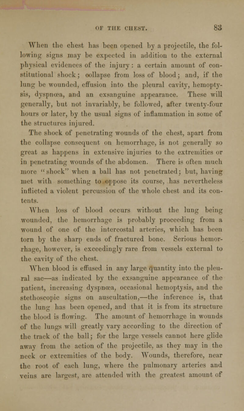 When the chest has been opened l»y a projectile, the fol- lowing signs may be expected in addition to the external physical evidences of the injury: a certain amount of con- stitutional shock; collapse from loss of blood; and, if the lung be wounded, effusion into the pleural cavity, hemopty- sis, dyspnoea, and an exsanguine appearance. These will generally, but not invariably, be followed, after twenty-four bonis or later, by the usual signs of inflammation in some of the structures injured. The shock of penetrating wounds of the chest, apart from the collapse consequent on hemorrhage, is not generally so great as happens in extensive injuries to the extremities <>r in penetrating wounds of the abdomen. There is often much more shock when a ball has not penetrated; but, having nut with something to oppose its course, has nevertheless inflicted a violent percussion of the whole chest and its con- tents. When loss of blood occurs without the lung being wounded, the hemorrhage is probably proceeding from a wound of one of the intercostal arteries, which has been torn by the sharp ends of fractured bone. Serious hemor- rhage, however, is exceedingly rare from vessels external to the cavity of the chest. When blood is effused in any large quantity into the pleu- ral sac—as indicated by the exsanguine appearance of the patient, increasing dyspnoea, occasional hemoptysis, and the Btethoscopic signs on auscultation,—the inference is, that the lung has been opened, and that it is from its structure the blood is flowing. The amount of hemorrhage in wounds of the lungs will greatly vary according to the direction of the track of the ball; for the large vessels cannot here glide a\v:i\ from the action of the projectile, as they may in the neck or extremities of the body. Wounds, therefore, near the root of each lung, where the pulmonary arteries and veins are largest, are attended with the greatest amount of