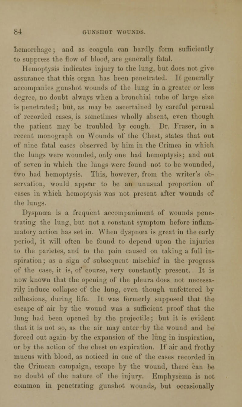 hemorrhage; and as coagula can hardly form sufficiently to Buppresa the flow of blood, arc generally fatal. Hemoptysis indicates injury to the lung, but does not give assurance that this organ lias been penetrated. It generally accompanies gunshot wounds of the lung in a greater or less degree, no doubt always when a bronchial tube of large size is penetrated; but, as maybe ascertained by careful perusal of recorded cases, is sometimes wholly absent, even though the patient may be troubled by cough. Dr. Fraser, in a recent monograph on Wounds of the Chest, states that out of nine fatal eases observed by him in the Crimea in which the lungs were wounded, only one had hemoptysis; and out of seven in which the lungs were found not to be wounded, two had hemoptysis. This, however, from the writer's ob- servation, would appear to be an unusual proportion of in which hemoptysis was not present after wouuds of the lungs. Dyspnoea is a frequent accompaniment of wounds pene- trating the lung, but not a constant symptom before inflam- matory action has set in. When dyspnoea is great in the early period, it will often be found to depend upon the injuries to the parietes, and to the pain caused on taking a full in- spiration; as a sign of subsequent mischief in the progress of the case, it is, of course, very constantly present. It is now known that the opening of the pleura does not m rily induce collapse of the lung, even though unfettered by adhesions, during life. It was formerly supposed that the escape of air by the wound was a sufficient proof that the lung had been opened by the projectile; but it is evident that it is not 80, as the air may enter by the wound and be forced out again by the expansion of the lung in inspiration, or by the action of the chest on expiration. If air and frothy mucus with blood, as noticed in one of the cases recorded in the Crimean campaign, escape by the wound, there can be no doubt of the nature of the injury. Emphysema is not common iu penetrating gunshot wounds, but occasionally