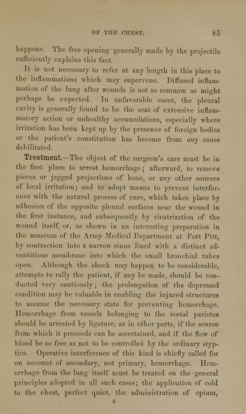happenB. The free opening generally made by the projectile sufficiently explains this fact. It is not necessary to refer at any length in this place to the inflammations which may supervene. Diffused inflam- mation of the lung after wounds is not so common as might perhaps he expected. In unfavorable cases, the pleural cavity is generally found to be the seat of extensive inflam- matory action or unhealthy accumulations, especially where irritation has been kept up by the presence of foreign bodies or the patient's constitution has become from any cause debilitated. Treatment.—The object of the surgeon's care must be in the first place to arrest hemorrhage; afterward, to remove pieces or jagged projections of bone, or any other sources of local irritation; and to adopt means to prevent interfer- ence with the natural process of cure, which takes place by adhesion of the opposite pleural surfaces near the wound in the first instance, and subsequently by cicatrization of the wound itself, or, as shown in an interesting preparation in the museum of the Army .Medical Department at Fort Pitt, by contraction into a narrow sinus lined with a distinct ad- ventitious membrane into which the small bronchial tubes open. Although the shock may happen to be considerable, attempts to rally the patient, if any be made, should be con- ducted very cautiously; the prolongation of the depressed condition may be valuable in enabling the injured structures to assume the necessary state for preventing hemorrhage. Hemorrhage from vessels belonging to the costal parietes should be arrested by ligature, as in other parts, if the source from which it proceeds can be ascertained, and if the flow of blood be so free as not to be controlled by the ordinary styp- tics. Operative interference of this kind is chiefly called for on account of secondary, not primary, hemorrhage. Hem- orrhage from the lung itself must be treated on the general principles adopted in all such cases; the application of cold to the chest, perfect quiet, the administration of opium, 8