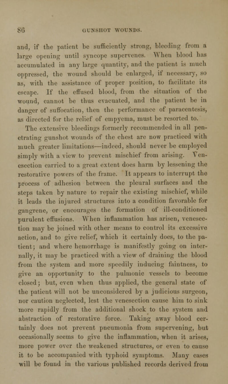 and, if the patient be sufficiently strong, bleeding from a large opening until Byncope supervenes. When blood has accumulated in any large quantity, and the patient is much oppressed, the wound should be enlarged, if necessary, so as, with the assistance of proper position, to facilitate its escape. If the effused blood, from the situation of the wound, cannot be thus evacuated, and the patient be in danger of suffocation, then the performance of paracentesis, as directed for the relief of empyema, must be resorted to. The extensive bleedings formerly recommended in all pen- etrating gunshot wounds of the chest are now practiced with much greater limitations—indeed, should never be employed simply with a view to prevent mischief from arising. Ven- esection carried to a great extent does harm by lessening the restorative powers of the frame. Tt appears to interrupt the process of adhesion between the pleural surfaces and the steps taken by nature to repair the existing mischief, while it leads the injured structures into a condition favorable for gangrene, or encourages the formation of ill-conditioned purulent effusions. When inflammation has arisen, venesec- tion may be joined with other means to control its excessive, action, and to give relief, which it certainly does, to the pa- tient; and where hemorrhage is manifestly going on inter- nally, it may be practiced with a view of draining the blood from the system and more speedily inducing faintness, to give an opportunity to the pulmonic vessels to become closed; but, even when thus applied, the general state of the patient will not be unconsidered by a judicious surgeon, nor caution neglected, lest the venesection cause him to sink more rapidly from the additional shock to the system and abstraction of restorative force. Taking away blood cer- tainly does not prevent pneumonia from supervening, but occasionally seems to give the inflammation, when it arises, more power over the weakened structures, or even to cause it to be accompanied with typhoid symptoms. Many eases will be found in the various published records derived from