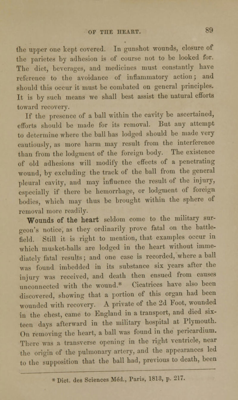 the upper one kept covered. In gunshot wounds, closure of the parietea by adhesion is of course not to be looked for. The diet, beverages, and medicines must constantly have reference to the avoidance of inflammatory action; and should this occur it must be combated on general principles. It is by such means we shall best assist the natural efforts toward recovery. If the presence of a ball within the cavity be ascertained, efforts should be made for its removal. But any attempt to determine where the ball has lodged should be made very cautiously, as more harm may result from the interference than from the lodgment of the foreign body. The existence of old adhesions will modify the effects of a penetrating wound, by excluding the track of the ball from the general pleural cavity, and may Influence the result of the injury, especially if there be hemorrhage, or lodgment of foreign bodies, which may thus be brought within the sphere of removal more readily. Wounds of the heart seldom come to the military sur- geon's notice, as they ordinarily prove fatal on the battle- field. Still it is right to mention, that examples occur in which musket-balls are lodged in the heart without imme- diately fatal results ; and one case is recorded, where a ball was found imbedded in its substance six years after the injury was received, and death then ensued from causes unconnected with the wound* Cicatrices have also been discovered, showing that a portion of this organ had been wounded with recovery. A private of the 2d Foot, wounded in the chest, came to England in a transport, and died six- teen days afterward in the military hospital at Plymouth. On removing the heart, a ball was found in the pericardium. There was a transverse opening in the right ventricle, near the origin of the pulmonary artery, and the appearances led to the supposition that the ball had, previous to death, been *Dict. des Sciences MeU, Paris, 1813, p. 217.