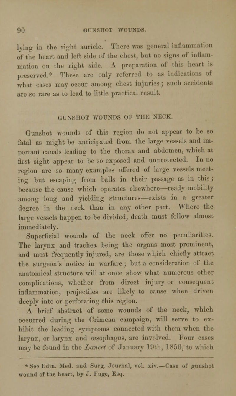 lying in the right auricle. There was general inflammation of the heart and left side of the chest, but no signs of inflam- mation on the right side. A preparation of this heart is preserved.* These are only referred to as indications of what eases may occur anion- chest injuries; such accidents are so rare as to lead to little practical result. GUNSHOT WOUNDS OF THE NECK. Gunshot wounds of this region do not appear to be so fatal as might be anticipated from the large vessels and im- portant canals leading to the thorax and abdomen, which at first sight appear to be so exposed and unprotected. In no region are so many examples offered of large vessels meet- ing but escaping from balls in their passage as in this ; because the cause which operates elsewhere—ready mobility among long and yielding structures—exists in a greater degree in the neck than in any other part. Where the large vessels happen to be divided, death must follow almost immediately. Superficial wounds of the neck offer no peculiarities. The larynx and trachea being the organs most prominent, and most frequently injured, are those which chiefly attract, the surgeon's notice in warfare; but a consideration of the anatomical structure will at once show what numerous other complications, whether from direct injury or consequent inflammation, projectiles are likely to cause when driven deeply into or perforating this region. A brief abstract of some wounds of the neck, which occurred during the Crimean campaign, will serve to ex- hibit the leading symptoms connected with them when the larynx, or larynx and oesophagus, are involved. Four cas< S maybe found in the Lancet of January 19th, 1856, to which *See Edin. Med. and Surg. Journal, vol. xiv.—Case of gunshot wound of the heart, by J. Fuge, Esq.
