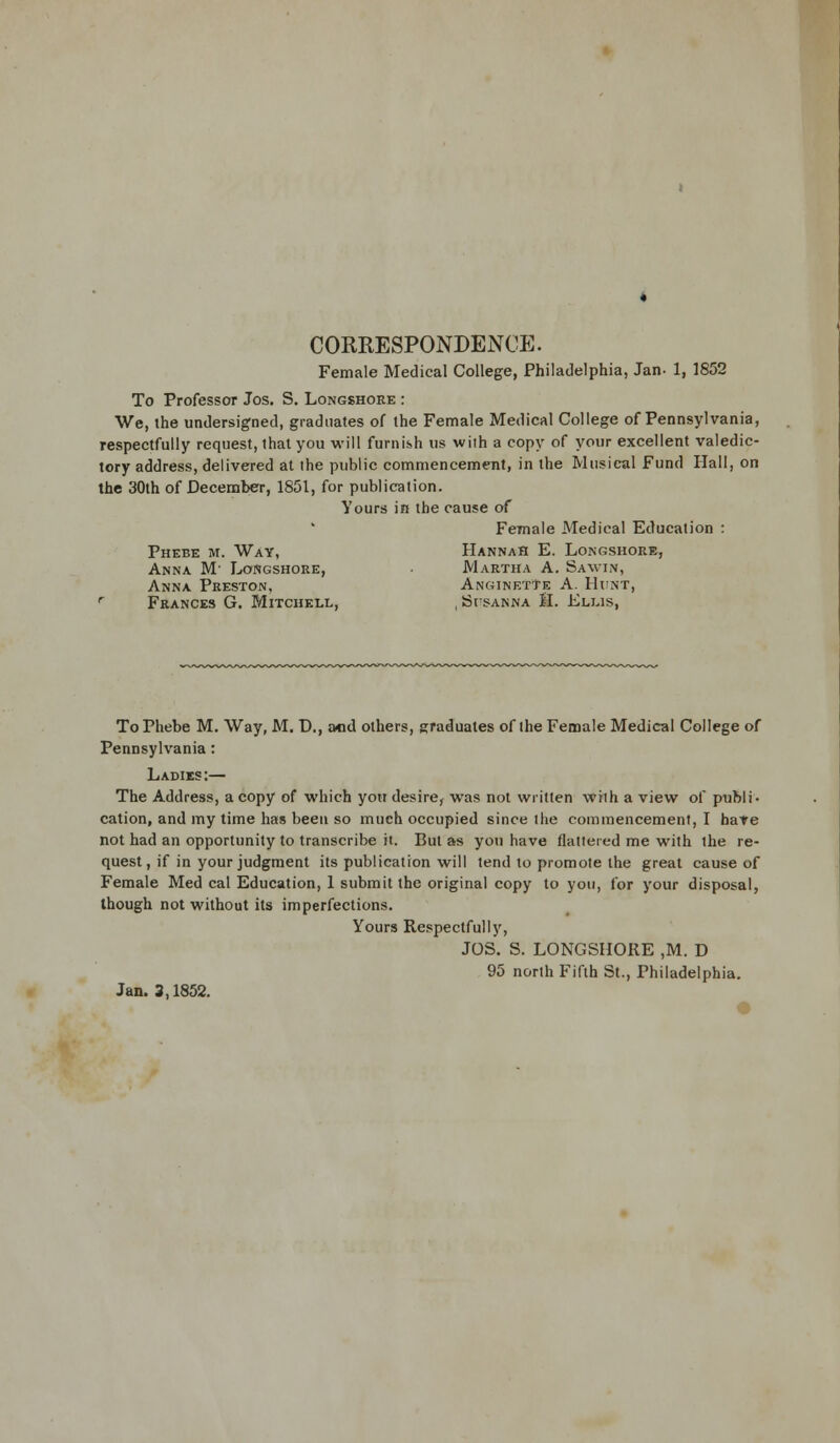 CORRESPONDENCE. Female Medical College, Philadelphia, Jan- 1, 1852 To Professor Jos. S. Longshore : We, the undersigned, graduates of the Female Medical College of Pennsylvania, respectfully request, that you will furnish us with a copy of your excellent valedic- tory address, delivered at the public commencement, in the Musical Fund Hall, on the 30th of December, 1851, for publication. Yours in the cause of Female Medical Education : Phebe m. Way, Hannah E. Longshore, Anna M Longshore, Martha A. Savin, Anna Preston, AnginetTe A. Hunt, r Frances G. Mitchell, , Susanna H. Ellis, To Phebe M. Way, M. D., and others, graduates of the Female Medical College of Pennsylvania : Ladies:— The Address, a copy of which you desire, was not written with a view of publi- cation, and my time has been so much occupied since the commencement, I have not had an opportunity to transcribe it. But as you have flattered me with the re- quest, if in your judgment its publication will tend to promote the great cause of Female Med cal Education, 1 submit the original copy to you, for your disposal, though not without its imperfections. Yours Respectfully, JOS. S. LONGSHORE ,M. D 95 north Fifth St., Philadelphia. Jan. 3,1852.