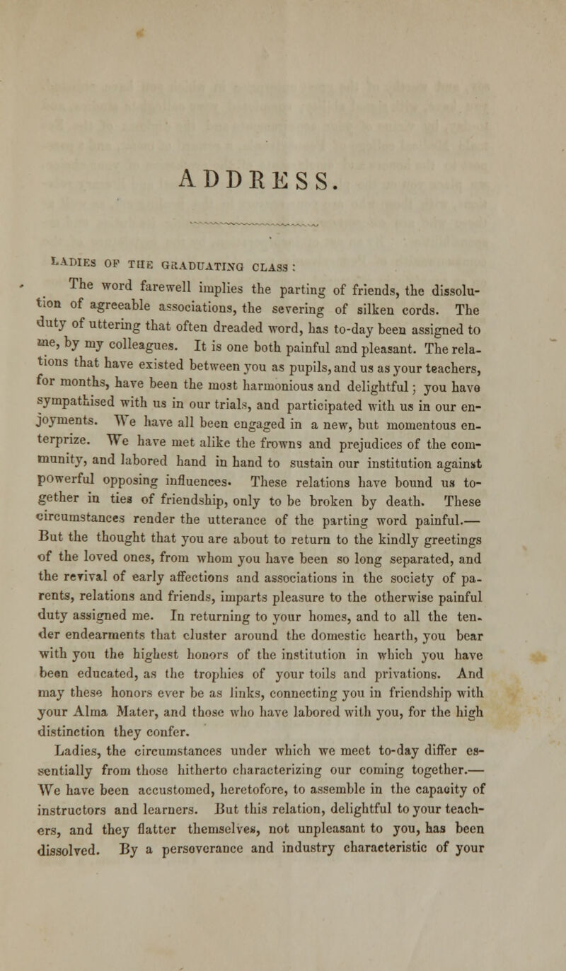 ADDRESS. LADIES OP THE GRADUATING CLASS: The word farewell implies the parting of friends, the dissolu- tion of agreeable associations, the severing of silken cords. The duty of uttering that often dreaded word, has to-day been assigned to me, by my colleagues. It is one both painful and pleasant. The rela- tions that have existed between you as pupils, and us as your teachers, for months, have been the most harmonious and delightful; you have sympathised with us in our trials, and participated with us in our en- joyments. We have all been engaged in a new, but momentous en- terprize. We have met alike the frowns and prejudices of the com- munity, and labored hand in hand to sustain our institution against powerful opposing influences. These relations have bound us to- gether in ties of friendship, only to be broken by death. These circumstances render the utterance of the parting word painful.— But the thought that you are about to return to the kindly greetings of the loved ones, from whom you have been so long separated, and the revival of early affections and associations in the society of pa- rents, relations and friends, imparts pleasure to the otherwise painful duty assigned me. In returning to your homes, and to all the ten- der endearments that cluster around the domestic hearth, you bear with you the highest honors of the institution in which you have been educated, as the trophies of your toils and privations. And may these honors ever be as links, connecting you in friendship with your Alma Mater, and those who have labored with you, for the high distinction they confer. Ladies, the circumstances under which we meet to-day differ es- sentially from those hitherto characterizing our coming together.— We have been accustomed, heretofore, to assemble in the capacity of instructors and learners. But this relation, delightful to your teach- ers, and they flatter themselves, not unpleasant to you, has been dissolved. By a persoverance and industry characteristic of your