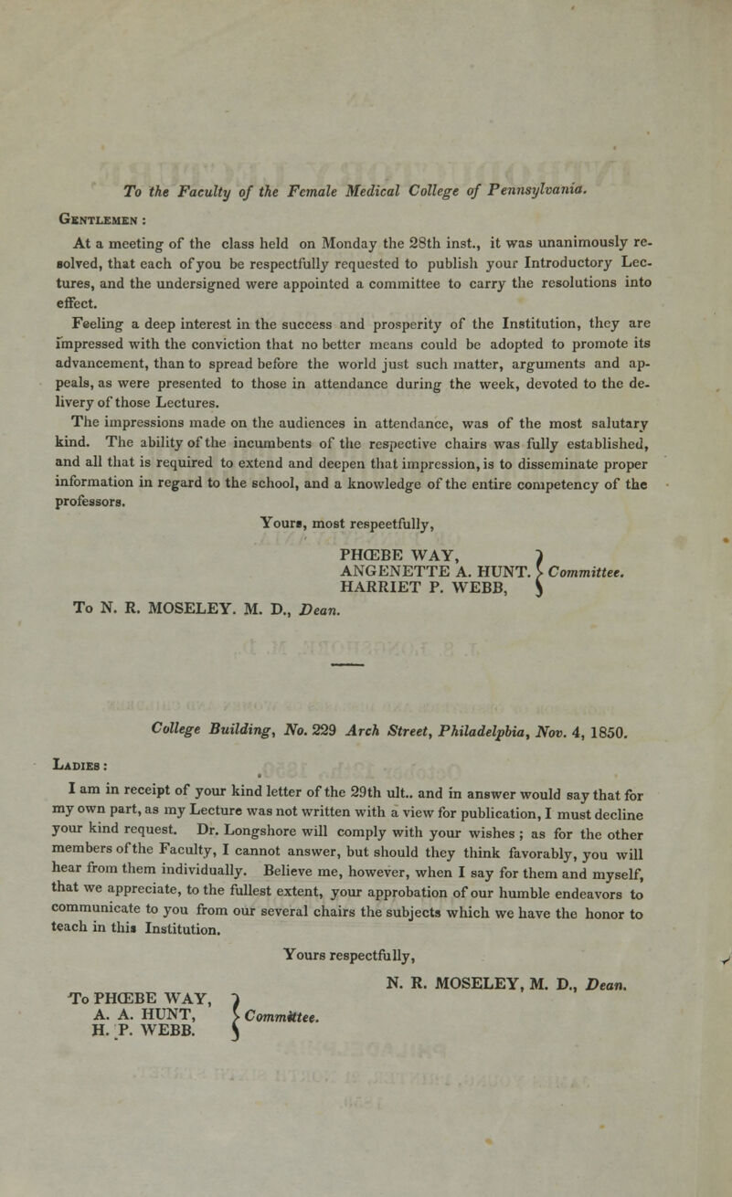 To the Faculty of the Female Medical College of Pennsylvania. Gentlemen : At a meeting of the class held on Monday the 28th inst., it was unanimously re. solved, that each of you be respectfully requested to publish your Introductory Lee- tures, and the undersigned were appointed a committee to carry the resolutions into effect. Feeling a deep interest in the success and prosperity of the Institution, they are Impressed with the conviction that no better means could be adopted to promote its advancement, than to spread before the world just such matter, arguments and ap- peals, as were presented to those in attendance during the week, devoted to the de- livery of those Lectures. The impressions made on the audiences in attendance, was of the most salutary kind. The ability of the incumbents of the respective chairs was fully established, and all that is required to extend and deepen that impression, is to disseminate proper information in regard to the school, and a knowledge of the entire competency of the professors. Yours, most respeetfully, PHOEBE WAY, > ANGENETTE A. HUNT. } Committee. HARRIET P. WEBB, ^ To N. R. MOSELEY. M. D., Dean. College Building, No. 229 Arch Street, Philadelphia, Nov. 4, 1850. Ladies : I am in receipt of your kind letter of the 29th ult.. and in answer would say that for my own part, as my Lecture was not written with a view for publication, I must decline your kind request. Dr. Longshore will comply with your wishes ; as for the other members of the Faculty, I cannot answer, but should they think favorably, you will hear from them individually. Believe me, however, when I say for them and myself, that we appreciate, to the fullest extent, your approbation of our humble endeavors to communicate to you from our several chairs the subjects which we have the honor to teach in this Institution. Yours respectfully, N. R. MOSELEY, M. D., Dean. To PHCEBE WAY, } A. A. HUNT, } Committee. H. P. WEBB. S