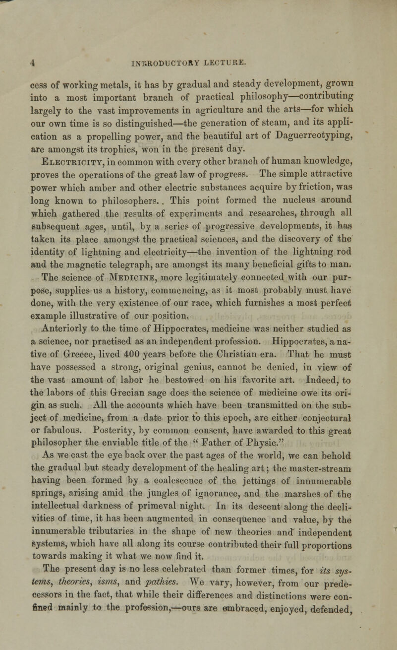 cess of working metals, it has by gradual and steady development, grown into a most important branch of practical philosophy—contributing largely to the vast improvements in agriculture and the arts—for which our own time is so distinguished—the generation of steam, and its appli- cation as a propelling power, and the beautiful art of Daguerreotyping, are amongst its trophies, won in the present day. Electricity, in common with every other branch of human knowledge, proves the operations of the great law of progress. The simple attractive power which amber and other electric substances acquire by friction, was long known to philosophers.. This point formed the nucleus around which gathered the results of experiments and researches, through all subsequent ages, until, by a series of progressive developments, it has taken its place amongst the practical sciences, and the discovery of the identity of lightning and electricity—the invention of the lightning rod and the magnetic telegraph, are amongst its many beneficial gifts to man. The science of Medicine, more legitimately connected with our pur- pose, supplies us a history, commencing, as it most probably must have done, with the very existence of our race, which furnishes a most perfect example illustrative of our position. Anteriorly to the time of Hippocrates, medicine was neither studied as a science, nor practised as an independent profession. Hippocrates, a na- tive of Greece, lived 400 years before the Christian era. That he must have possessed a strong, original genius, cannot be denied, in view of the vast amount of labor he bestowed on his favorite art. Indeed, to the labors of this Grecian sage does the science of medicine owe its ori- gin as such. All the accounts which have been transmitted on the sub- ject of medicine, from a date prior to this epoch, are either conjectural or fabulous. Posterity, by common consent, have awarded to this great philosopher the enviable title of the  Father of Physic. As we cast the eye back over the past ages of the world, we can behold the gradual but steady development of the healing art; the master-stream having been formed by a coalescence of the jettings of innumerable springs, arising amid the jungles of ignorance, and the marshes of the intellectual darkness of primeval night. In its descent along the decli- vities of time, it has been augmented in consequence and value, by the innumerable tributaries in the shape of new theories and independent systems, which have all along its course contributed their full proportions towards making it what we now find it. The present day is no less celebrated than former times, for its sys- tems, theories, isms, and pathies. We vary, however, from our prede- cessors in the fact, that while their differences and distinctions were- con- fined mainly to the profession,—ours are embraced, enjoyed, defended,