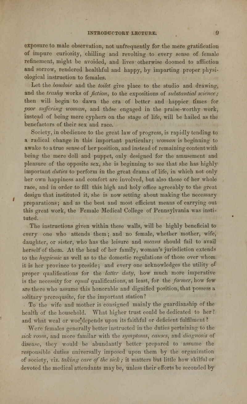 exposure to male observation, not unfrequently for the mere gratification of impure curiosity, chilling and revolting to every sense of female refinement, might be avoided, and lives ■ otherwise doomed to affliction and sorrow, rendered healthful and happy, by imparting proper physi- ological instruction to females. Let the boudoir and the toilet give place to the studio and drawing, and the trashy works of fiction, to the expositions of substantial science ; then will begin to dawn the era of better and happier times for poor suffering woman, and thdse engaged in the praise-worthy work, instead of being mere cyphers on the stage of life, will be hailed as the benefactors of their sex and race. Society, in obedience to the great law of progress, is rapidly tending to a radical change in this important particular; woman is beginning to awake to a true sense of her position, and instead of remaining content with being the mere doll and puppet, only designed for the amusement and pleasure of the opposite sex, she is beginning to see that she has highly important duties to perform in the great drama of life, in which not only her own happiness and comfort are involved, but also those of her whole race, and in order to fill this high and holy office agreeably to the great design that instituted it, she is now setting about making the necessary preparations; and as the best and most efficient means of carrying out this great work, the Female Medical College of Pennsylvania was insti- tuted. The instructions given within these walls, will be highly beneficial to every one who attends them; and no female, whether mother, wife, daughter, or sister, who has the leisure and means should fail to avail herself of them. At the head of her family, woman's jurisdiction extends to the hygienic as well as to the domestic regulations of those over whom it is her province to preside; and every one acknowledges the utility of proper qualifications for the latter duty, how much more imperative is the necessity for equal qualifications, at least, for the former, how few are there who assume this honorable and dignified position, that possess a .solitary prerequsite, for the important station ? To the wife and mother is consigned mainly the guardianship of the health of the household. What higher trust could be dedicated to her ? and what weal or woe'depends upon its faithful or deficient fulfilment ? Were females generally better instructed in the duties pertaining to the sick room, and more familar with the symptoms, causes, and diagnosis of disease, they would be abundantly better prepared to assume the responsible duties universally imposed upon them by the organization of society, viz. talcing care of ike sick ; it matters but little how skilful or devoted the medical attendants may be, unless their efforts be seconded by