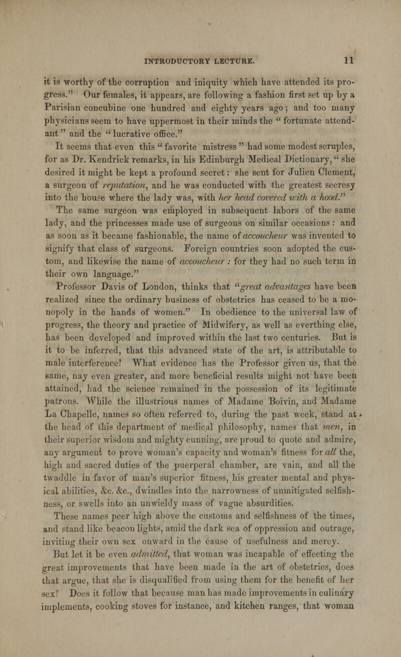 it is worthy of the corruption and iniquity which have attended its pro- gress. Our females, it appears, are following a fashion first set up by a Parisian concubine one hundred and eighty years ago; and too many physicians seem to have uppermost in their minds the fortunate attend- ant and the lucrative office. It seems that even this favorite mistress had some modest scruples, for as Dr. Kendrick remarks, in his Edinburgh Medical Dictionary, she desired it might be kept a profound secret: she sent for Julien Clement, a surgeon of reputation, and he was conducted with the greatest secresy into the house where the lady was, with tier Jiead covered icith a hood. The same surgeon was employed in subsequent labors of the same lady, and the princesses made use of surgeons on similar occasions: and as soon as it became fashionable, the name of accoucheur was invented to signify that class of surgeons. Foreign countries soon adopted the cus- tom, and likewise the name of accoucheur: for they had no such term in their own language. Professor Davis of London, thinks that great advantages have been realized since the ordinary business of obstetrics has ceased to be a mo- nopoly in the hands of women. In obedience to the universal law of progress, the theory and practice of Midwifery, as well as everthing else, has been developed and improved within the last two centuries. But is it to be inferred, that this advanced state of the art, is attributable to male interference? What evidence has the Professor given us, that the same, nay even greater, and more beneficial results might not have been attained, had the science remained in the possession of its legitimate patrons. While the illustrious names of Madame Boivin, and Madame La Chapelle, names so often referred to, during the past week, stand at. the head of this department of medical philosophy, names that men, in their superior wisdom and mighty cunning, are proud to quote and admire, any argument to prove woman's capacity and woman's fitness for all the, high and sacred duties of the puerperal chamber, are vain, and all the twaddle in favor of man's superior fitness, his greater mental and phys- ical abilities, &c. &c, dwindles into the narrowness of unmitigated selfish- ness, or swells into an unwieldy mass of vague absurdities. These names peer high above the customs and selfishness of the time*, and stand like beacon lights, amid the dark sea of oppression and outrage, inviting their own sex onward in the cause of usefulness and mercy. But let it be even admitted, that woman was incapable of effecting the great improvements that have been made in the art of obstetrics, does that argue, that she is disqualified from using them for the benefit of her sex? Does it follow that because man has made improvements in culinary implements, cooking stoves for instance, and kitchen ranges, that woman