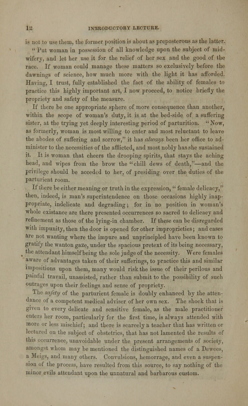 is not to use them, the former position is about as preposterous as the latter. Put woman in possession of all knowledge upon the subject of mid- wifery, and let her use it for the relief of her sex and the good of the race. If woman could manage these matters so exclusively before the dawnings of science, how much more with the light it has afforded. Having, I trust, fully established the fact of the ability of females to practice this highly important art, I now proceed, to notice briefly the propriety and safety of the measure. If there be one appropriate sphere of more consequence than another, within the scope of woman's duty, it is at the bed-side of a suffering sister, at the trying yet deeply interesting period of parturition. Now, as formerly, woman is most willing to enter and most reluctant to leave the abodes of suffering and sorrow, it has always been her office to ad- minister to the necessities of the afflicted,, and most nobly has she sustained it. It is woman that cheers the drooping spirits, that stays the aching head, and wipes from the brow the chill dews of death,—and the privilege should be acceded to her, of presiding over the duties of the parturient room. If there be either meaning or truth in the expression, female delicacy, then, indeed, is man's superintendence on those occasions highly inap- propriate, indelicate and degrading; for in no position in woman's whole existance are there presented occurrences so sacred to delicacy and refinement as those of the lying-in chamber. If these can be disregarded with impunity, then the door is opened for other improprieties; and cases are not wanting where the impure and unprincipled have been known to gratify the wanton gaze, under the spacious pretext of its being necessary, ^ the attendant himself being the sole judge of the necessity. Were females aware of advantages taken of their sufferings, to practice this and similar impositions upon them, many would risk the issue of their perilous and painful travail, unassisted, rather than submit to the possibility of such outrages upon their feelings and sense of propriety. The safety of the parturient female is doubly enhanced by the atten- dance of a competent medical adviser of her own sex. The shock that is given to every delicate and sensitive female, as the male practitioner enters her room, particularly for the first time, is always attended with more or less mischief; and there is scarcely a teacher that has written or lectured on the subject of obstetrics, that has not lamented the results of this occurrence, unavoidable under the present arrangements of society, amongst whom may be mentioned the distinguished names of a Dewecs, a Meigs, and many others. Convulsions, hemorrage, and even a suspen- sion of the process, have resulted from this source, to say nothing of the minor evils attendant upon the unnatural and barbarous custom.