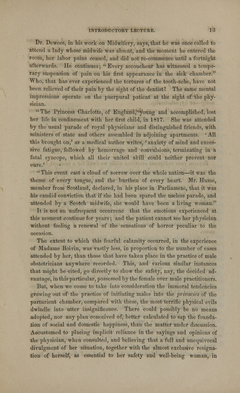 Dr. Dewees, in his work on Midwifery, says, that he was once called to attend a lady whose midwife was absent, and the moment he entered the room, her labor pains ceased, and did not re-commence until a fortnight afterwards. He continues; Every accoucheur has witnessed a tempo- rary suspension of pain on his first appearance in the sick chamber. Who, that has ever experienced the tortures of the tooth-ache, have not been relieved of their pain by the sight of the dentist? The same mental impressions operate on the puerpural patient at the sight of'the phy- sician. The Princess Charlotte, of England^young and accomplished, lost her life in confinement with her first child, in 1817. She was attended by the usual parade of royal physicians and distinguished friends, with ministers of state and others assembled in adjoining apartments. ' All this brought on,' as a medical author writes, ' anxiety of mind and exces- sive fatigue, followed by hemorrage and convulsions, terminating in a fatal syncope, which all their united skill could neither prevent nor cure.' This event cast a cloud of sorrow over the whole nation—it was the theme of every tongue, and the burthen of every heart. Mr. Hume, member from Scotland, declared, in his place in Parliament, that it was his candid conviction that if she had been spared the useless parade, and attended by a Scotch midwife, she would have been a living woman. It is not an unfrequent occurrenc that the emotions experienced at this moment continue for years ; and the patient cannot see her physician without feeling a renewal of the sensations of horror peculiar to the occasion. The extent to which this fearful calamity occurred, in the experience of Madame Boiyin, was vastly less, in proportion to the number of cases attended by her, than those that have taken place in the practice of male obstetricians anywhere recorded. This, and various similar instances that might be cited, go directly to show the safety, nay, the decided ad- vantage, in this particular, possessed by the female over male practitioners. But, when we come to take into consideration the immoral tendencies growing out of the practice of initiating males into the privacies of the parturient chamber, compared with these, the most terrific physical evils dwindle into utter insignificance. There could possibly be no means adopted, nor any plan conceived of, better calculated to sap the founda- tion of social and domestic happiness, than the matter under discussion. Accustomed to placing implicit reliance in the sayings and opinions of the physician, when consulted, and believing that a full and unequivocal divuljrment of her situation, too;ether with the almost exclusive resigma- tion of herself, as essential to her safety and well-being woman, in