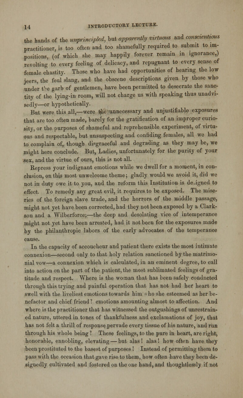 the hands of the unprincipled, but apparently virtuous and conscientious practitioner, is too often and too shamefully required to submit to im- positions, (of which she may happily forever remain in ignorance,) revolting to every feeling of delicacy, and repugnant to every sense of female chastity. Those who have had opportunities of hearing the low jeers, the foul slang, and the obscene descriptions given by those who under tb$ garb of gentlemen, have been permitted to desecrate the sanc- tity of the lying-in room, will not charge us with speaking thus unadvi- sedly—or hypothetically. But were this all,—were t$ae unnecessary and unjustifiable exposures that are too often made, barely for the gratification of an improper curio- sity, or the purposes of shameful and reprehensible experiment, of virtu- ous and respectable, but unsuspecting and confiding females, all we had to complain of, though disgraceful and degrading as they may be, we might here conclude. But, Ladies, unfortunately for the purity of your sex, and the virtue of ours, this is not all. Repress your indignant emotions while we dwell for a moment, in con- clusion, on this most unwelcome theme; gladly would we avoid it, did we not in duty owe it to you, and the reform this Institution is designed to effect. To remedy any great evil, it requires to be exposed. The mise- ries of the foreign slave trade, and the horrors of the middle passage, might not yet have been corrected, had they not been exposed by a Clark- son and a Wilberforce;—the deep and desolating vice of intemperance might not yet have been arrested, had it not been for the exposures made by the philanthropic labors of the early advocates of the temperance cause. In the capacity of accoucheur and patient there exists the most intimate connexion—second only to that holy relation sanctioned by the matrimo- nial vow—a connexion which is calculated, in an eminent degree, to call into action on the part of the patient, the most sublimated feelings of gra- titude and respect. Where is the woman that has been safely condncted through this trying and painful operation that has not had her heart to swell with the liveliest emotions towards him n ho she esteemed as her be- nefactor and chief friend? emotions amounting almost to affection. And where is the practitioner that has witnessed the outgushings of unrestrain- ed nature, uttered in tones of thankfulness and exclamations of joy, that has not felt a thrill of response pervade every tissue of his nature, and run through his whole being ? These feelings, to the pure in heart, are right, honorable, ennobling, elevating — but alas ! alas! how often have they been prostituted to the basest of purposes ! Instead of permitting them to pass with the occasion that gave rise to them, how often have they been de- signedly cultivated and fostered on the one hand, and thoughtlessly if not