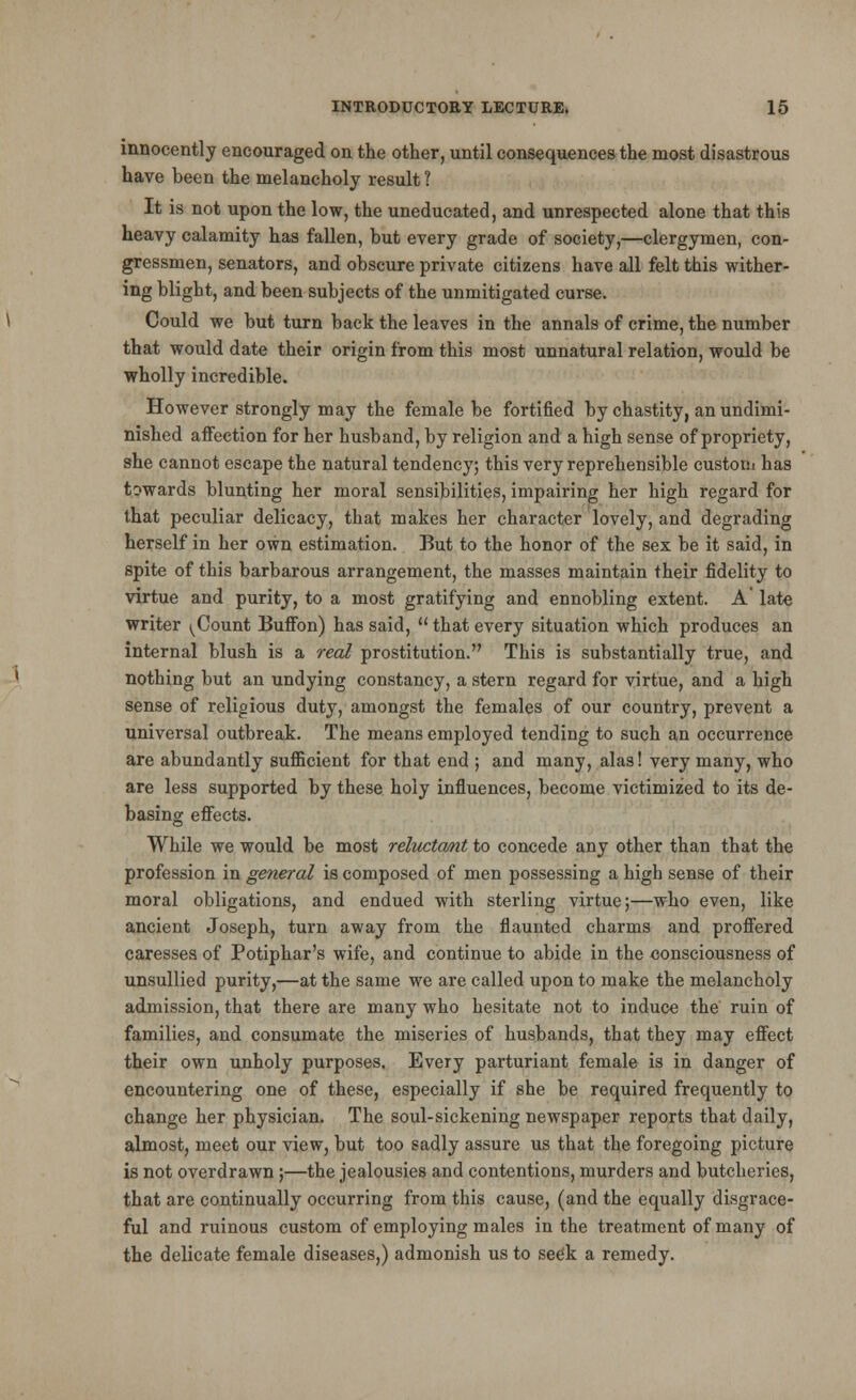 innocently encouraged on the other, until consequences the most disastrous have been the melancholy result ? It is not upon the low, the uneducated, and unrespected alone that this heavy calamity has fallen, but every grade of society,—clergymen, con- gressmen, senators, and obscure private citizens have all felt this wither- ing blight, and been subjects of the unmitigated curse. Could we but turn back the leaves in the annals of crime, the number that would date their origin from this most unnatural relation, would be wholly incredible. However strongly may the female be fortified by chastity, an undimi- nished affection for her husband, by religion and a high sense of propriety, she cannot escape the natural tendency; this very reprehensible custom has towards blunting her moral sensibilities, impairing her high regard for that peculiar delicacy, that makes her character lovely, and degrading herself in her own estimation. But to the honor of the sex be it said, in spite of this barbarous arrangement, the masses maintain their fidelity to virtue and purity, to a most gratifying and ennobling extent. A' late writer ^Count Buffon) has said,  that every situation which produces an internal blush is a real prostitution. This is substantially true, and nothing but an undying constancy, a stern regard for virtue, and a high sense of religious duty, amongst the females of our country, prevent a universal outbreak. The means employed tending to such an occurrence are abundantly sufficient for that end ; and many, alas! very many, who are less supported by these holy influences, become victimized to its de- basing effects. While we would be most reluctant to concede any other than that the profession in general is composed of men possessing a high sense of their moral obligations, and endued with sterling virtue;—who even, like ancient Joseph, turn away from the flaunted charms and proffered caresses of Potiphar's wife, and continue to abide in the consciousness of unsullied purity,—at the same we are called upon to make the melancholy admission, that there are many who hesitate not to induce the ruin of families, and consumate the miseries of husbands, that they may effect their own unholy purposes. Every parturiant female is in danger of encountering one of these, especially if she be required frequently to change her physician. The soul-sickening newspaper reports that daily, almost, meet our view, but too sadly assure us that the foregoing picture is not overdrawn ;—the jealousies and contentions, murders and butcheries, that are continually occurring from this cause, (and the equally disgrace- ful and ruinous custom of employing males in the treatment of many of the delicate female diseases,) admonish us to see'k a remedy.