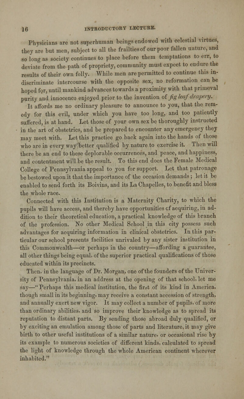 Physicians are not superhuman beings endowed with celestial virtues, they are but men, subject to all the frailties of our poor fallen nature, and so long as society continues to place before them temptations to err, to deviate from the path of propriety, community must expeet to endure the results of their own folly. While men are permitted to continue this in- discriminate intercourse with the opposite sex, no reformation can be hoped for, until mankind advances towards a proximity with that primeval purity and innocence enjoyed prior to the invention oi fig leaf drapery. It affords me no ordinary pleasure to announce to you, that the rem- edy for this evil, under which you have too long, and too patiently suffered, is at hand. Let those of your own sex be thoroughly instructed in the art of obstetrics, and be prepared to encounter any emergency they may meet with. Let this practice go back again into the hands of those who are in every way better qualified by nature to exercise it. Then will there be an end to these deplorable occurrences, and peace, and happiness, and contentment will be the result. To this end does the Female Medical College of Pennsylvania appeal to you for support. Let that patronage be bestowed upon it that the importance of the occasion demands ; let it be enabled to send forth its Boivins, and its La Chapelles, to benefit and bless the whole race. Connected with this Institution is a Maternity Charity, to which the pupils will have access, and thereby have opportunities cf acquiring, in ad- dition to their theoretical education, a practical knowledge of this branch of the profession. No other Medical Schookin this city possess such advantages for acquiring information in clinical obstetrics. In this par- ticular our school presents facilities unrivaled by any sister institution in this Commonwealth—or perhaps in the country—affording a guarantee, all other things being equal, of the superior practical qualifications of those educated within its precincts. Then, in the language of Dr. Morgan, one of the founders of the Univer- sity of Pennsylvania, in an address at the opening of that school, let me say— Perhaps this medical institution, the first of its kind in America, though small in its beginning, may receive a constant accession of strength, and annually exert new vigor. It may collect a number of pupils, of more than ordinary abilities, and so improve their knowledge as to spread its reputation to distant parts. By sending those abroad duly qualified, or by exciting an emulation among those of parts and literature, it may give birth to other useful institutions of a similar nature, or occasional rise by its example to numerous societies of different kinds, calculated to spread the light of knowledge through the whole American continent wherever inhabited.