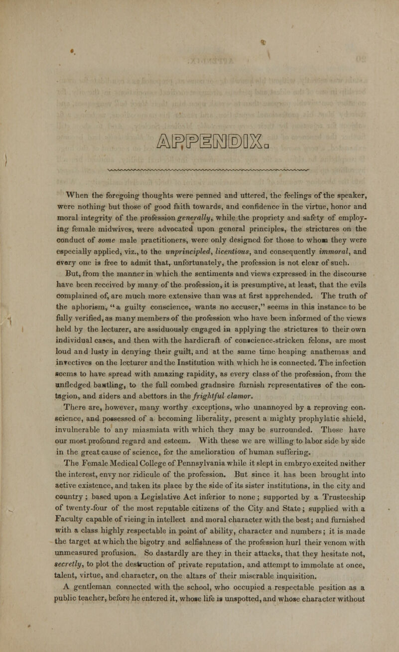 AEIPIIKIEM- When the foregoing thoughts were penned and uttered, the feelings of the speaker, were nothing but those of good faith towards, and confidence in the virtue, honor and moral integrity of the profession generally, while the propriety and safety of employ- ing female midwivcs, were advocated upon general principles, the strictures on the conduct of some male practitioners, were only designed for those to whom they were especially applied, viz., to the unprincipled, licentious, and consequently immoral, and every one is free to admit that, unfortunately, the profession is not clear of such. But, from the manner in which the sentiments and views expressed in the discourse have been received by many of the profession, it is presumptive, at least, that the evils complained of, are much more extensive than was at first apprehended. The truth of the aphorism, a guilty conscience, wants no accuser, seems in this instance to be fully verified, as many members of the profession who have been informed of the views held by the lecturer, are assiduously engaged in applying the strictures to their own individual cases, and then with the hardicraft of conscience-stricken felons, are most loud and lusty in denying their guilt, and at the same time heaping anathemas and invectives on the lecturer and the Institution with which he is connected. The infection seems to have spread with amazing rapidity, as every class of the profession, from the unfledged bantling, to the full combed gradnsire furnish representatives of the con- tagion, and aiders and abettors in the frightful clamor. There are, however, many worthy exceptions, who unannoyed by a reproving con- science, and possessed of a becoming liberality, present a mighty prophylatic shield, invulnerable to any miasmiata with which they may be surrounded. These have our most profound regard and esteem. With these we are willing to labor side by side in the great cause of science, for the amelioration of human suffering. The Female Medical College of Pennsylvania while it slept in embryo excited neither the interest, envy nor ridicule of the profession. But since it has been brought into active existence, and taken its place by the side of its sister institutions, in the city and country ; based upon a Legislative Act inferior to none ; supported by a Trusteeship of twenty-four of the most reputable citizens of the City and State; supplied with a Faculty capable of vieing in intellect and moral character with the best; and furnished with a class highly respectable in point of ability, character and numbers; it is made the target at which the bigotry and selfishness of the profession hurl their venom with unmeasured profusion. So dastardly are they in their attacks, that they hesitate not, secretly, to plot the destruction of private reputation, and attempt to immolate at once, talent, virtue, and character, on the altars of their miserable inquisition. A gentleman connected with the school, who occupied a respectable pesition as a public teaeher, before he entered it, whose life is unspotted, and whose character without