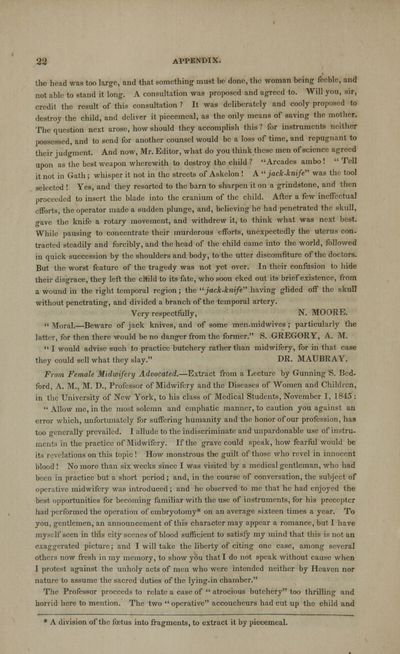 the head was too large, and that something must be done, the woman being feeble, and not able to stand it long. A consultation was proposed and agreed to. Will you, air, credit the result of this consultation ? It was deliberately and cooly proposed to destroy the child, and deliver it piecemeal, as the only means of saving the mother. The question next arose, how should they accomplish this ? for instruments neither possessed, and to send for another counsel would be a loss of time, and repugnant to their judgment. And now, Mr. Editor, what do you think these men of science agreed upon as the best weapon wherewith to destroy the child ? Arcades ambo ! Tell it not in Gath; whisper it not in the streets of Askelon ! A jack-knife was the tool selected ! Yes, and they resorted to the barn to sharpen it on a grindstone, and then proceeded to insert the blade into the cranium of the child. After a few ineffectual efforts, the operator made a sudden plunge, and, believing he had penetrated the skull, <rave the knife a rotary movement, and withdrew it, to think what was next best. While pausing to concentrate their murderous efforts, unexpectedly the uterus con- tracted steadily and forcibly, and the head of the child came into the world, followed in quick succession by the shoulders and body, to the utter discomfiture of the doctors. But the worst feature of the tragedy was not yet over. In their confusion to hide their disgrace, they left the child to its fate, who soon eked out its brief existence, from a wound in the right temporal region; the jack-knife having glided off the skull without penetrating, and divided a branch of the temporal artery. Very respectfully, N. MOORE. Moral.—Beware of jack knives, and of some men-midwives ; particularly the latter, for then there would be no danger from the former. S. GREGORY, A. M. I would advise such to practice butchery rather than midwifery, for in that case they could sell what they slay. DR. MAUBRAY. From Female Midwifery Advocated.—Extract from a Lecture by Gunning S. Bed- ford, A. M., M. D., Professor of Midwifery and the Diseases of Women and Children, in the University of New York, to his class of Medical Students, November 1, 1845 : Allow me, in the most solemn and emphatic manner, to caution you against an error which, unfortunately for suffering humanity and the honor of our profession, has too generally prevailed. I allude to the indiscriminate and unpardonable use of instru- ments in the practice of Midwifery. If the grave could speak, how fearful would be its revelations on this topic ! How monstrous the guilt of those who revel in innocent blood ! No more than six weeks since I was visited by a medical gentleman, who had been in practice but a short period ; and, in the course of conversation, the subject of operative midwifery was introduced; and he observed to me that he had enjoyed the best opportunities for becoming familiar with the use of instruments, for his preceptcr had performed the operation of embryotomy* on an average sixteen times a year. To you, gentlemen, an announcement of this character may appear a romance, but. 1 have myself seen in this city scenes of blood sufficient to satisfy my mind that this is not an exaggerated picture; and I will take the liberty of citing one case, among several others now fresh in my memory, to show you that I do not speak without cause when I protest against the unholy acts of men who were intended neither by Heaven nor nature to assume the sacred duties of the lying-in chamber. The Professor proceeds to relate a case of atrocious butchery too thrilling and horrid here to mention. The two operative accoucheurs had cut up the child and * A division of the foetus into fragments, to extract it by piecemeal.