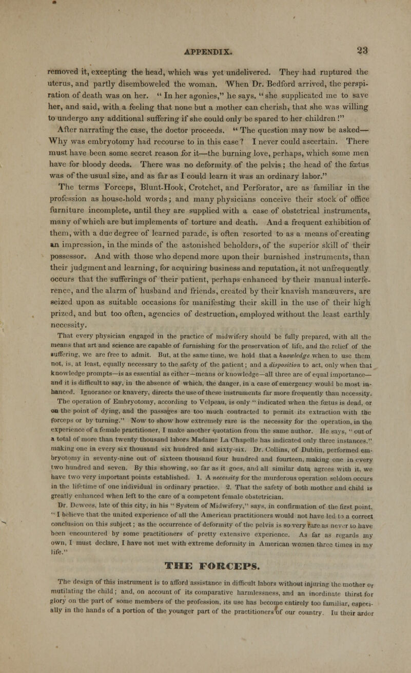 removed it, excepting the head, which was yet undelivered. They had ruptured the uterus, and partly disemboweled the woman. When Dr. Bedford arrived, the perspi- ration of death was on her. In her agonies, he says. she supplicated me to save her, and said, with a feeling that none but a mother can cherish, that she was willing to undergo any additional suffering if she could only be spared to her children ! After narrating the case, the doctor proceeds. The question may now be asked— Why was embryotomy had recourse to in this case ? I never could ascertain. There must have been some secret reason for it—the burning love, perhaps, which some men have for bloody deeds. There was no deformity of the pelvis ; the head of the fetus was of the usual size, and as far as I could learn it was an ordinary labor. The terms Forceps, Blunt-Hook, Crotchet, and Perforator, are as familiar in the profession as house-hold words; and many physicians conceive their stock of office furniture incomplete, until they are supplied with a case of obstetrical instruments, many of which are but implements of torture and death. And a frequent exhibition of them, with a due degree of learned parade, is often resorted to as a means of creating in impression, in the minds of the astonished beholders, of the superior skill of their possessor. And with those who depend more upon their burnished instruments, than their judgment and learning, for acquiring business and reputation, it not unfrequently occurs that the sufferings of their patient, perhaps enhanced by their manual interfe- rence, and the alarm of husband and friends, created by their knavish manoeuvers, are seized upon as suitable occasions for manifesting their skill in the use of their high prized, and but too often, agencies of destruction, employed without the least earthly necessity. That every physician engaged in the practice of midwifery should be fully prepared, with all the means that art and science are capable of furnishing for the preservation of life, and the relief of the suffering, we are free to admit. But, at the same time, we hold that a knowledge when to use them not, is, at least, equally necessary to the safety of the patient; and a disposition to act, only when that knowledge prompts—is as essential as either—means or knowledge—all three are of equal importance— and it is difficult to say, in the absence of which, the danger, in a case of emergency would be most in- hanced. Ignorance or knavery, directs the use of these instruments far more frequently than necessity. The operation of Embryotomy, according to Velpeau, is only indicated when the foetus is dead, or on the point of dying, and the passages arc too much contracted to permit its extraction with the forceps or by turning. Now to show how extremely rare is the necessity for the operation, in the experience of a female practitioner, I make another quotation from the same author. He says, l; out of a total of more than twenty thousand labors Madame La Chapelle has indicated only three instances, making one in every six thousand six hundred and sixty-six. Dr. Collins, of Dublin, performed em- bryotomy in seventy-nine out of sixteen thousand four hundred and fourteen, making one in every two hundred and seven. By this showing, so far as it goes, and all similar data agrees with it, we have two very important points established. 1. A necessity for the murderous operation seldom occurs in the lifetime of one individual in ordinary practice. 2. That the safety of both mother and child is greatly enhanced when left to the care of a competent female obstetrician. Dr. Dewees, late of this city, in his System of Midwifery, says, in confirmation of the first point, *' I believe that the united experience of all the American practitioners would not have led to a correct conclusion on this subject; as the occurrence of deformity of the pelvis is so very rare as never to have been encountered by some practitioners of pretty extensive experience. As far as regards my own, I must declare, I have not met with extreme deformity in American women three times in my life. THE FORCEPS. The design of this instrument is to afford assistance in difficult labors without injuring the mother or mutilating the child; and, on account of its comparative harmlcssness, and an inordinate thirst for glory on the part of some members of the profession, its use has become entirely too familiar, especi- ally in the hands of a portion of the younger part of the practitioners of our country. Iu their ardor