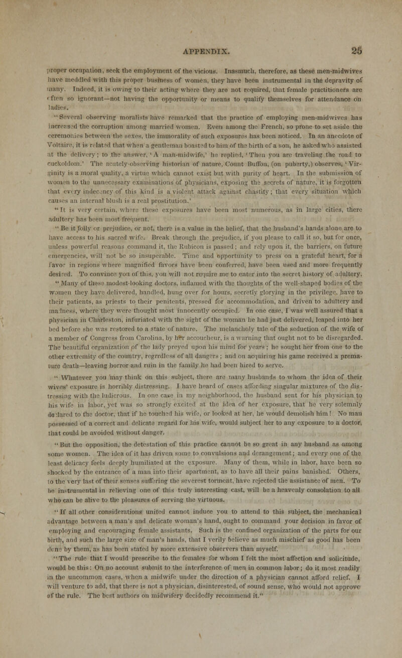 proper occupation, seek the employment of the vicious. Inasmuch, therefore, as these men-midwives have meddled with this proper business of women, they have been instrumental in the depravity of many. Indeed, it is awing to their acting where they are not required, that female practitioners are rften so ignorant—not having the opportunity or means to qualify themselves for attendance on ladies. Several observing moralists have remarked that the practice of employing men-midwives has increas id the corruption among married women. Even among the French, so prone to set aside the ceremonies between the seSes, the immorality of such exposures has been noticed. In an anecdote of Voltaire, it is related that when a gentleman boasted to him of the birth of a son, he asked who assisted tt the delivery; to the answer, 'A man-midwife,' he replied, 'Then you are traveling the road to CUCkoldom.' The acutely-observing historian of nature, Count Button, (on puberty,) observes, ' Vir- ;inity is a moral quality, a virtue which cannot exist but with purity of heart. In the submission of issary examinations of physicians, exposing the secrets of nature, it is forgotten that every indecjncy of this kind is a violent attack against chastity; that every situation which causes an interna! blush is a real prostitution.' It is very certain, where these exposures have been most numerous, as in large cities, there adultery has been most frequent. Be it folly or. prejudice, or not, there is a value in the belief, that the husband's hands alone are to have access to his sacred wife* Break through the prejudice, if you please to call it so, but for once, unless powerful reasons command it, the Rubicon is passed; and rely upon it, the barriers, on future emergencies, will not be so insuperable. Time ami opportunity to press on a grateful heart, for a favor in regions where magnified favors have been conferred, have been used and more frequently desired. To convince you of this, you will not require mc to enter into the secret history of adultery. Many of tiies; modest-looking doctors, inflamed with the thoughts of the well-shaped bodies of the women they have delivered, handled, hung over for hours, secretly glorying in the privilege, have to their patients, as priests to their penitents, pressed for accommodation, and driven to adultery and ma mess, where they were thought most innocently occupied. Tn one case, I was well assured that a physician in Charleston, infuriated with the sight of the woman he had just delivered, leaped into her bed before she was restored to a state of nature. The melancholy tale of the seduction of the wife of a member of Congress from Carolina, by her accoucheur, is a warning that ought not to be disregarded. The beautiful organization of the lady preyed upon his mind for years ; he sought her from one to the other extremity of the country, regrrdless of all dangers ; and on acquiring his game received a prema- ture death—leaving horror and ruin in the family he had been hired to serve. Whatever you may think on this subject, there are many husbands to whom the idea of their wives' exposure is horribly distressing. I have heard of cases affording singular mixtures of the dis- tressing with the ludicrous. In one case in my neighborhood, the husband sent for his physician to his wife in labor, yet was so strongly excited at the idea of her exposure, that he very solemnly dedared to the doctor, that if he touch vl his wife, or looked at her, he would demolish him! No man possessed of a correct and delicate regard for his wife, would subject her to any exposure to a doctor, that could be avoided without danger. But the opposition, the detestation of this practice cannot be so great in any husband as among some women. The idea of it has driven some to convulsions and derangement; and every one of the least delicacy feels deeply humiliated at the exposure. Many of them, while in labor, have been so shocked by the entrance of a man into their apartment, as to have all their pains banished. Others, 10 the very last of their senses suffering the severest torment, have rejected the assistance of men. To be instrumental in relieving one of this truly interesting cast, will be a heavenly consolation to all who can be alive to the pleasures of serving the virtuous. If all other considerations united cannot induce you to attend to this subject, the mechanical advantage between a man's and delicate woman's hand, ought to command your decision in favor of employing and encouraging female assistants. Such is the confined organization of the parts for our birth, and such the large size of man's hands, that I verily believe as much mischief as good has been <N n • by them, as has been stated by more extensive observers than myself. The rule that I would prescribe to the females for whom I felt the most affection and solicitude, would be this: On no account submit to the interference of men in common labor; do it most readily in the uncommon cases, when a midwife under the direction of a physician cannot afford relief. I will venture to add, that there is not a physician, disinterested, of sound sense, who would not approve of the rule. The best authors on midwifery decidedly recommend it.