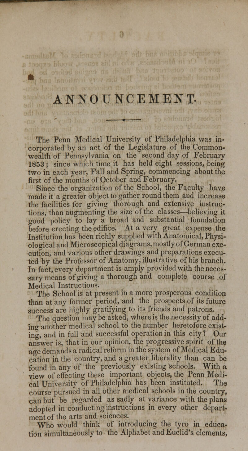 ANNOUNCEMENT- The Penn Medical University of Philadelphia was in- corporated by an act of the Legislature of the Common- wealth of Pennsylvania on the second day of February 1853 ; since which time it has held eight sessions, being two in each year, Fall and Spring, commencing about the first of the months of October and February. Since the organization of the School, the Faculty have made it a greater object to gather round them and increase the facilities for giving thorough and extensive instruc- tions, than augmenting the size of the classes—believing it good policy to lay a broad and substantial foundation before erecting the edifice. At a very great expense the Institution has been richly supplied with Anatomical, Physi- ological and Microscopical diagrams, mostly of German exe- cution, and various other drawings and preparations execu- ted by the Professor of Anatomy, illustrative of his branch. In fact, every department is amply provided with the neces- sary means of giving a thorough and complete course of Medical Instructions. The School is at present in a more prosperous condition than at any former period, and the prospects of its future success are highly gratifying to its friends and patrons. The question may be asked, where is the necessity of add- ing another medical school to the number heretofore exist- ing, and in full and successful operation in this city 1 Our answer is, that in our opinion, the progressive spirit of the age demands a radical reform in the system of Medical Edu- cation in the country, and a greater liberality than can be found in any of the previously existing schools. With a view of effecting these important objects, the Penn Medi- cal University of Philadelphia has been instituted. The course pursued in all other medical schools in the country, can but be regarded as sadly at variance with the plans adopted in conducting instructions in every other depart- ment of the arts and sciences. Who would think of introducing the tyro in educa- tion simultaneously to the Alphabet and Euclid's elements,