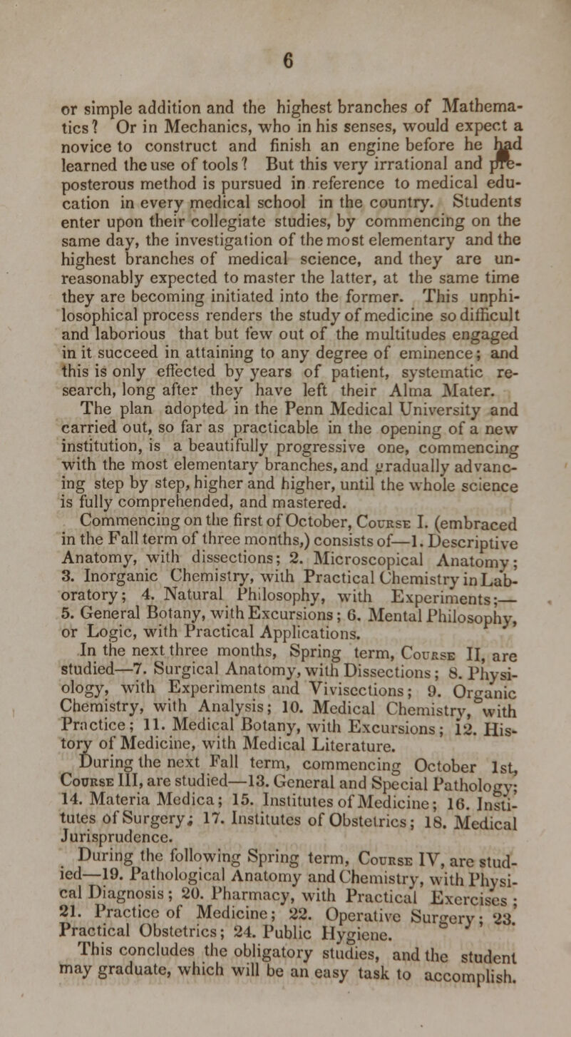 tics? Or in Mechanics, who in his senses, would expect a novice to construct and finish an engine before he rmd learned the use of tools? But this very irrational and frre- posterous method is pursued in reference to medical edu- cation in every medical school in the country. Students enter upon their collegiate studies, by commencing on the same day, the investigation of the most elementary and the highest branches of medical science, and they are un- reasonably expected to master the latter, at the same time they are becoming initiated into the former. This unphi- losophical process renders the study of medicine so difficult and laborious that but few out of the multitudes engaged in it succeed in attaining to any degree of eminence; and this is only effected by years of patient, systematic re- search, long after they have left their Alma Mater. The plan adopted in the Penn Medical University and carried out, so far as practicable in the opening of a new institution, is a beautifully progressive one, commencing with the most elementary branches, and gradually advanc- ing step by step, higher and higher, until the whole science is fully comprehended, and mastered. Commencing on the first of October, Course I. (embraced in the Fall term of three months,) consists of—1. Descriptive Anatomy, with dissections; 2. Microscopical Anatomy; 3. Inorganic Chemistry, with Practical Chemistry in Lar> oratory; 4. Natural Philosophy, with Experiments; 5. General Botany, with Excursions; 6. Mental Philosophy, or Logic, with Practical Applications. In the next three months, Spring term, Course II, are studied—7. Surgical Anatomy, with Dissections; 8. Physi- ology, with Experiments and Vivisections; 9. Organic Chemistry, with Analysis; 10. Medical Chemistry, with Practice; 11. Medical Botany, with Excursions; 12. His- tory of Medicine, with Medical Literature. During the next Pall term, commencing October 1st, Course III, are studied—13. General and Special Pathology; 14. Materia Medica; 15. Institutes of Medicine; 16. Insti- tutes of Surgery; 17. Institutes of Obstetrics; 18. Medical Jurisprudence. During the following Spring term, Course IV, are stud- ied—19. Pathological Anatomy and Chemistry, with Physi- cal Diagnosis ; 20. Pharmacy, with Practical Exercises ; 21. Practice of Medicine; 22. Operative Surgery; 23' Practical Obstetrics; 24. Public Hygiene. & This concludes the obligatory stucties, and the student may graduate, which will be an easy task to accomplish