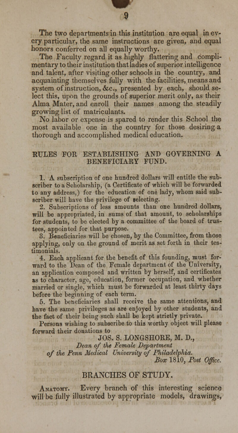 The two departments in this institution are equal in ev- ery particular, the same instructions are given, and equal honors conferred on all equally worthy. The Faculty regard it as highly flattering and compli- mentary to their institution that ladies of superior intelligence and talent, after visiting other schools in the country, and acquainting themselves fully with the facilities, means and system of instruction, &c, presented by each, should se- lect this, upon the grounds of superior merit only, as their Alma Mater, and enroll their names among the steadily growing list of matriculants. No labor or expense is spared to render this School the most available one in the country for those desiring a thorough and accomplished medical education. RULES FOR ESTABLISHING AND GOVERNING A BENEFICIARY FUND. 1. A subscription of one hundred dollars will entitle the sub- scriber to a Scholarship, (a Certificate of which will be forwarded to any address,) for the education of one lady, whom said sub- scriber will have the privilege of selecting. 2. Subscriptions of less amounts than one hundred dollars, will be appropriated, in sums of that amount, to scholarships for students, to be elected by a committee of the board of trus- tees, appointed for that purpose. 3. Beneficiaries will be chosen, by the Committee, from those applying, only on the ground of merit as set forth in their tes- timonials. 4. Each applicant for the benefit of this founding, must for- ward to the Dean of the Female department of the University, an application composed and written by herself, and certificates as to character, age, education, former occupation, and whether married or single, which must be forwarded at least thirty days before the beginning of each term. 5. The beneficiaries shall receive the same attentions, and have the same privileges as are enjoyed by other students, and the fact of their being such shall be kept strictly private. Persons wishing to subscribe to this worthy object will please forward their donations to JOS. S. LONGSHORE, M. D., Dean of the Female Department of the Penn Medical University of Philadelphia. Box 1810, Post Office. BRANCHES OF STUDY, Anatomy. Every branch of this interesting science will be fully illustrated by appropriate models, drawings,