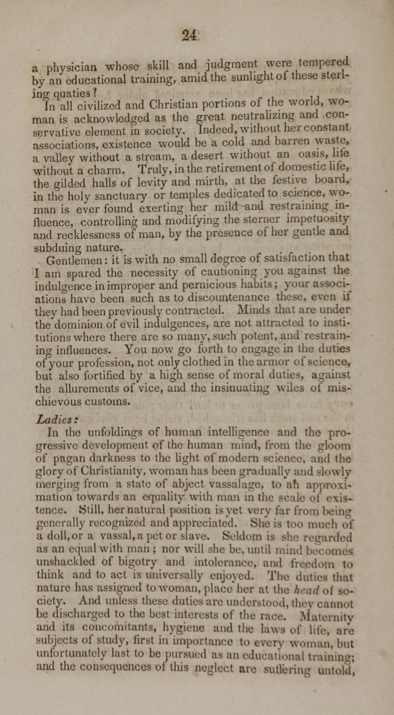 a physician whose skill and judgment were tempered by an educational training, amid the sunlight of these sterl- ing quaties? . , ., In all civilized and Christian portions of the world, wo- man is acknowledged as the great neutralizing and con- servative element in society. Indeed, without her constant associations, existence would be a cold and barren waste, a valley without a stream, a desert without an oasis, hie without a charm. Truly, in the retirement of domestic life, the gilded halls of levity and mirth, at the festive board, in the holy sanctuary or temples dedicated to science, wo- man is ever found exerting her mild and restraining in- fluence, controlling and modifying the sterner impetuosity and recklessness of man, by the presence of her gentle and subduing nature. Gentlemen: it is with no small degree of satisfaction that I am spared the necessity of cautioning you against the indulgence in improper and pernicious habits; your associ- ations have been such as to discountenance these, even if they had been previously contracted. Minds that are under the dominion of evil indulgences, are not attracted to insti- tutions where there are so many, such potent, and restrain- ing influences. You now go forth to engage in the duties of your profession, not only clothed in the armor of science, but also fortified by a high sense of moral duties, against the allurements of vice, and the insinuating wiles of mis- chievous customs. Ladies : In the unfoldings of human intelligence and the pro- gressive development of the human mind, from the gloom of pagan darkness to the light of modern science, and the glory of Christianity, woman has been gradually and slowly merging from a state of abject vassalage, to ah approxi- mation towards an equality with man in the scale oi exis- tence. Still, her natural position is yet very far from l>ein^ generally recognized and appreciated. She is too much of a doll,or a vassal, a pet or slavo. Seldom is sho regarded as an edualwith man ; nor will she be, until mind becomes unshackled of bigotry and intolerance, and freedom to think and to act is universally enjoyed. The duties that nature has assigned to woman, place her at the keadol so- ciety. And unless these duties are understood, they cannot be discharged to the best interests of the race. Maternity and its concomitants, hygiene and the laws o( life, are subjects of study, first in importance to every woman, but unfortunately last to be pursued as an educational training; and the consequences of this neglect are suffering untold',