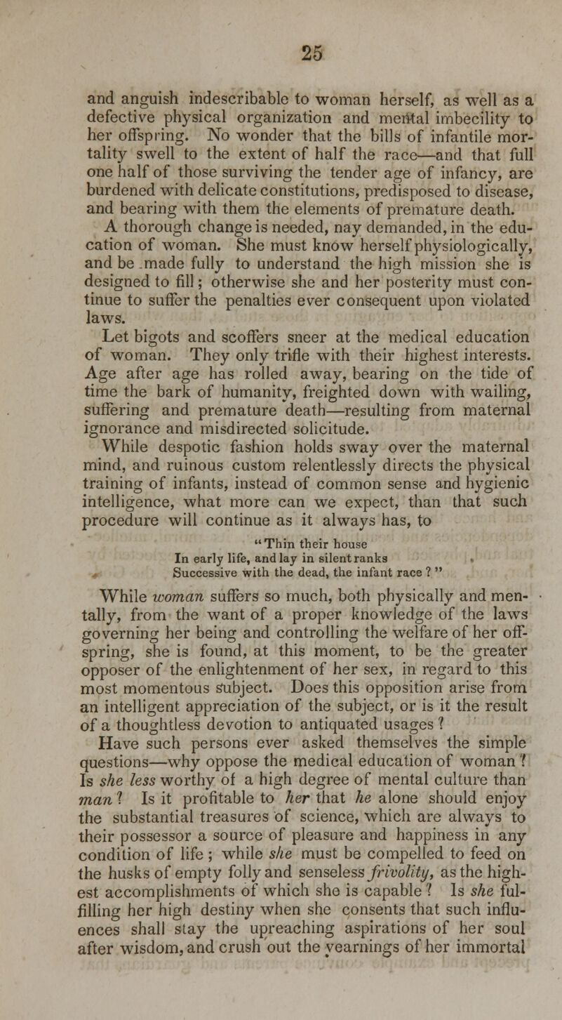 and anguish indescribable to woman herself, as well as a defective physical organization and mental imbecility to her offspring. No wonder that the bills of infantile mor- tality swell to the extent of half the race—and that full one half of those surviving the tender age of infancy, are burdened with delicate constitutions, predisposed to disease, and bearing with them the elements of premature death. A thorough change is needed, nay demanded, in the edu- cation of woman. She must know herself physiologically, and be made fully to understand the high mission she is designed to fill; otherwise she and her posterity must con- tinue to suffer the penalties ever consequent upon violated laws. Let bigots and scoffers sneer at the medical education of woman. They only trifle with their highest interests. Age after age has rolled away, bearing on the tide of time the bark of humanity, freighted down with wailing, suffering and premature death—resulting from maternal ignorance and misdirected solicitude. While despotic fashion holds sway over the maternal mind, and ruinous custom relentlessly directs the physical training of infants, instead of common sense and hygienic intelligence, what more can we expect, than that such procedure will continue as it always has, to Thin their house In early life, and lay in silent ranks * Successive with the dead, the infant race ?  While woman suffers so much, both physically and men- tally, from the want of a proper knowledge of the laws governing her being and controlling the welfare of her off- spring, she is found, at this moment, to be the greater opposer of the enlightenment of her sex, in regard to this most momentous Subject. Does this opposition arise from an intelligent appreciation of the subject, or is it the result of a thoughtless devotion to antiquated usages 1 Have such persons ever asked themselves the simple questions—why oppose the medical education of woman '? Is she less worthy of a high degree of mental culture than man ? Is it profitable to her that he alone should enjoy the substantial treasures of science, which are always to their possessor a source of pleasure and happiness in any condition of life ; while she must be compelled to feed on the husks of empty folly and senseless frivolity, as the high- est accomplishments of which she is capable ? Is she ful- filling her high destiny when she consents that such influ- ences shall stay the upreaching aspirations of her soul after wisdom, and crush out the yearnings of her immortal
